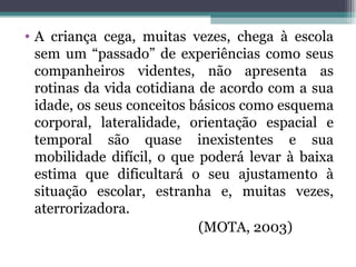 A criança cega, muitas vezes, chega à escola sem um “passado” de experiências como seus companheiros videntes, não apresenta as rotinas da vida cotidiana de acordo com a sua idade, os seus conceitos básicos como esquema corporal, lateralidade, orientação espacial e temporal são quase inexistentes e sua mobilidade difícil, o que poderá levar à baixa estima que dificultará o seu ajustamento à situação escolar, estranha e, muitas vezes, aterrorizadora. (MOTA, 2003) 