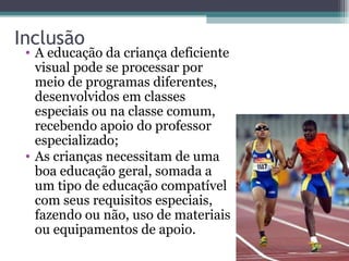 Inclusão A educação da criança deficiente visual pode se processar por meio de programas diferentes, desenvolvidos em classes especiais ou na classe comum, recebendo apoio do professor especializado; As crianças necessitam de uma boa educação geral, somada a um tipo de educação compatível com seus requisitos especiais, fazendo ou não, uso de materiais ou equipamentos de apoio.  