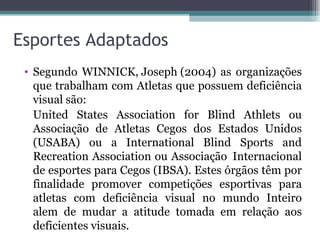 Esportes Adaptados Segundo WINNICK, Joseph (2004) as organizações que trabalham com Atletas que possuem deficiência visual são: United States Association for Blind Athlets ou Associação de Atletas Cegos dos Estados Unidos (USABA) ou a International Blind Sports and Recreation Association ou Associação  Internacional de esportes para Cegos (IBSA). Estes órgãos têm por finalidade promover competições esportivas para atletas com deficiência visual no mundo Inteiro alem de mudar a atitude tomada em relação aos deficientes visuais. 