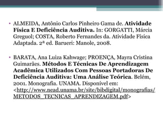 ALMEIDA, Antônio Carlos Pinheiro Gama de.  Atividade Física E Deficiência Auditiva.  In: GORGATTI, Márcia Greguol; COSTA, Roberto Fernandes da. Atividade Física Adaptada. 2ª ed. Barueri: Manole, 2008. BARATA, Ana Luiza Kahwage; PROENÇA, Mayra Cristina Guimarães.  Métodos E Técnicas De Aprendizagem Acadêmica Utilizados Com Pessoas Portadoras De Deficiência Auditiva: Uma Análise Teórica . Belém, 2001. Monografia. UNAMA. Disponível em: < http://www.nead.unama.br/site/bibdigital/monografias/METODOS_TECNICAS_APRENDIZAGEM.pdf > 