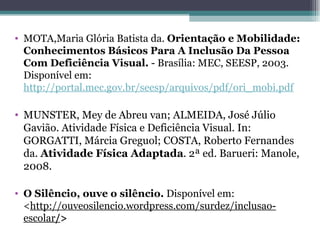 MOTA,Maria Glória Batista da.  Orientação e Mobilidade: Conhecimentos Básicos Para A Inclusão Da Pessoa Com Deficiência Visual.  - Brasília: MEC, SEESP, 2003. Disponível em:  http://portal.mec.gov.br/seesp/arquivos/pdf/ori_mobi.pdf MUNSTER, Mey de Abreu van; ALMEIDA, José Júlio Gavião. Atividade Física e Deficiência Visual. In: GORGATTI, Márcia Greguol; COSTA, Roberto Fernandes da.  Atividade Física Adaptada . 2ª ed. Barueri: Manole, 2008. O Silêncio, ouve o silêncio.  Disponível em: < http://ouveosilencio.wordpress.com/surdez/inclusao-escolar / >   
