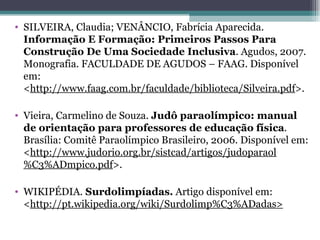 SILVEIRA, Claudia; VENÂNCIO, Fabrícia Aparecida.  Informação E Formação: Primeiros Passos Para Construção De Uma Sociedade Inclusiva . Agudos, 2007. Monografia. FACULDADE DE AGUDOS – FAAG. Disponível em: < http://www.faag.com.br/faculdade/biblioteca/Silveira.pdf >. Vieira, Carmelino de Souza.  Judô paraolímpico: manual de orientação para professores de educação física . Brasília: Comitê Paraolímpico Brasileiro, 2006. Disponível em: < http://www.judorio.org.br/sistcad/artigos/judoparaol%C3%ADmpico.pdf >. WIKIPÉDIA.  Surdolimpíadas.  Artigo disponível em: < http://pt.wikipedia.org/wiki/Surdolimp%C3%ADadas> 