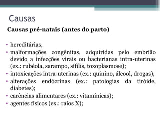Causas   Causas pré-natais (antes do parto) hereditárias, malformações congênitas, adquiridas pelo embrião devido a infecções virais ou bacterianas intra-uterinas (ex.: rubéola, sarampo, sífilis, toxoplasmose); intoxicações intra-uterinas (ex.: quinino, álcool, drogas), alterações endócrinas (ex.: patologias da tiróide, diabetes); carências alimentares (ex.: vitamínicas); agentes físicos (ex.: raios X); 