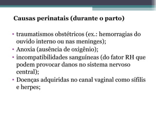 Causas perinatais (durante o parto) traumatismos obstétricos (ex.: hemorragias do ouvido interno ou nas meninges); Anoxia (ausência de oxigênio); incompatibilidades sanguíneas (do fator RH que podem provocar danos no sistema nervoso central); Doenças adquiridas no canal vaginal como sífilis e herpes; 