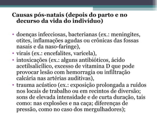 Causas pós-natais (depois do parto e no decurso da vida do indivíduo) doenças infecciosas, bacterianas (ex.: meningites, otites, inflamações agudas ou crônicas das fossas nasais e da naso-faringe), virais (ex.: encefalites, varicela), intoxicações (ex.: alguns antibióticos, ácido acetilsalicílico, excesso de vitamina D que pode provocar lesão com hemorragia ou infiltração calcária nas artérias auditivas), trauma acústico (ex.: exposição prolongada a ruídos nos locais de trabalho ou em recintos de diversão; sons de elevada intensidade e de curta duração, tais como: nas explosões e na caça; diferenças de pressão, como no caso dos mergulhadores); 