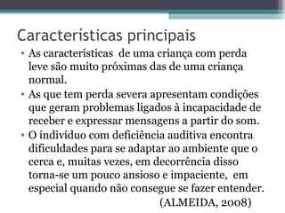 Características principais As características  de uma criança com perda leve são muito próximas das de uma criança normal. As que tem perda severa apresentam condições que geram problemas ligados à incapacidade de receber e expressar mensagens a partir do som. O indivíduo com deficiência auditiva encontra dificuldades para se adaptar ao ambiente que o cerca e, muitas vezes, em decorrência disso torna-se um pouco ansioso e impaciente,  em especial quando não consegue se fazer entender. (ALMEIDA, 2008) 