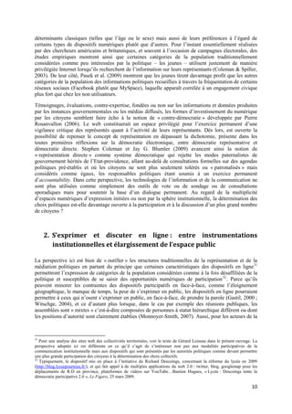 déterminants classiques (telles que l’âge ou le sexe) mais aussi de leurs préférences à l’égard de
certains types de dispositifs numériques plutôt que d’autres. Pour l’instant essentiellement réalisées
par des chercheurs américains et britanniques, et souvent à l’occasion de campagnes électorales, des
études empiriques montrent ainsi que certaines catégories de la population traditionnellement
considérées comme peu intéressées par la politique – les jeunes – utilisent justement de manière
privilégiée Internet lorsqu’ils recherchent de l’information sur leurs représentants (Coleman & Spiller,
2003). De leur côté, Pasek et al. (2009) montrent que les jeunes tirent davantage profit que les autres
catégories de la population des informations politiques recueillies à travers la fréquentation de certains
réseaux sociaux (Facebook plutôt que MySpace), laquelle apparaît corrélée à un engagement civique
plus fort que chez les non utilisateurs.

Témoignages, évaluations, contre-expertise, fondées ou non sur les informations et données produites
par les instances gouvernementales ou les médias diffusés, les formes d’investissement du numérique
par les citoyens semblent faire écho à la notion de « contre-démocratie » développée par Pierre
Rosanvallon (2006). Le web constituerait un espace privilégié pour l’exercice permanent d’une
vigilance critique des représentés quant à l’activité de leurs représentants. Dès lors, est ouverte la
possibilité de repenser le concept de représentation en dépassant la dichotomie, présente dans les
toutes premières réflexions sur la démocratie électronique, entre démocratie représentative et
démocratie directe. Stephen Coleman et Jay G. Blumler (2009) avancent ainsi la notion de
« représentation directe » comme système démocratique qui rejette les modes paternalistes de
gouvernement hérités de l’Etat-providence, allant au-delà de consultations formelles sur des agendas
politiques pré-établis et où les citoyens ne sont plus seulement tolérés ou « patronalisés » mais
considérés comme égaux, les responsables politiques étant soumis à un exercice permanent
d’accountability. Dans cette perspective, les technologies de l’information et de la communication ne
sont plus utilisées comme simplement des outils de vote ou de sondage ou de consultations
sporadiques mais pour soutenir la base d’un dialogue permanent. Au regard de la multiplicité
d’espaces numériques d’expression initiées ou non par la sphère institutionnelle, la détermination des
choix politiques est-elle davantage ouverte à la participation et à la discussion d’un plus grand nombre
de citoyens ?



     2. S’exprimer et discuter en ligne : entre instrumentations
        institutionnelles et élargissement de l’espace public

La perspective ici est bien de « outiller » les structures traditionnelles de la représentation et de la
médiation politiques en partant du principe que certaines caractéristiques des dispositifs en ligne 31
permettront l’expression de catégories de la population considérées comme à la fois désaffiliées de la
politique et susceptibles de se saisir des opportunités numériques de participation 32 . Parce qu’ils
peuvent minorer les contraintes des dispositifs participatifs en face-à-face, comme l’éloignement
géographique, le manque de temps, la peur de s’exprimer en public, les dispositifs en ligne pourraient
permettre à ceux qui n’osent s’exprimer en public, en face-à-face, de prendre la parole (Gastil, 2000 ;
Witschge, 2004), et ce d’autant plus lorsque, dans le cas par exemple des réunions publiques, les
assemblées sont « mixtes » c’est-à-dire composées de personnes à statut hiérarchique différent ou dont
les positions d’autorité sont clairement établies (Monnoyer-Smith, 2007). Aussi, pour les acteurs de la



31
   Pour une analyse des sites web des collectivités territoriales, voir le texte de Gérard Loiseau dans le présent ouvrage. La
perspective adoptée ici est différente en ce qu’il s’agit de s’intéresser non pas aux modalités participatives de la
communication institutionnelle mais aux dispositifs qui sont présentés par les autorités politiques comme devant permettre
une plus grande participation des citoyens à la détermination des choix collectifs.
32
   Typiquement, le dispositif mis en place à l’initiative de Richard Descoings, concernant la réforme du lycée en 2009
(http://blog.lyceepourtous.fr/), et qui fait appel à de multiples applications du web 2.0 : twitter, blog, googlemap pour les
déplacements de R.D en province, plateformes de vidéos sur YouTube…Bastien Hugues, « Lycée : Descoings tente la
démocratie participative 2.0 », Le Figaro, 25 mars 2009.

                                                                                                                          10
 