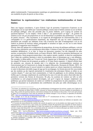 sphère institutionnelle, l’instrumentation numérique est généralement conçue comme un complément
aux modalités de prise de parole en face-à-face.


Numériser la représentation ? Les réalisations institutionnelles et leurs
limites

Dans une logique consultative, il peut d’abord s’agir de permettre l’expression d’opinions ou de
témoignages sur un sujet défini par l’autorité publique comme étant d’intérêt commun ou sur un thème
de politique publique, selon des procédés plus ou moins élaborés, qu’il s’agisse de système de
questions-réponses 33 ou de simples « boîte à idée » 34 , de questionnaires en ligne 35 , de système de
notation ou de vote sur une proposition en vue de hiérarchiser ou pondérer des préférences36 ou encore
de panels citoyens37. Plus récemment, et au regard du développement de fonctionnalités liées à la
cartographie et à la géolocalisation notamment, des dispositifs tels que les cartes collaboratives
permettent par exemple aux habitants d’une ville d’associer leur idée d’aménagement à tel ou tel
endroit ou portion du territoire urbain cartographié et actualisé en ligne, un clic sur la carte faisant
apparaitre la suggestion ainsi formulée38.
Ensuite, dans une optique de co-élaboration de propositions, de textes de politiques publiques, voire de
lois, diverses réalisations sont actuellement observables. Certaines d’entre elles peuvent emprunter des
modalités délibératives. A ce titre, le forum de discussion constitue l’un des dispositifs les plus
anciens, en particulier à l’échelle locale, en France (Wojcik, 2003), dont les premières déclinaisons, un
peu sommaires, firent progressivement place à des espaces animés, modérés, et dont les contributions
font l’objet des synthèses destinées à saisir les principales idées et thématiques qui y sont débattues.
Par exemple, le débat public sur l’Avenir de l’école organisé par le Ministère de l’Education en 2003
lors duquel 24 forums ont été proposés au public et 19 chats furent organisés. L’objectif affiché étant
de permettre aux citoyens de prendre part à la rédaction des recommandations soumises au
Gouvernement par la Commission en charge du rapport (Moscarola, Desmarais & Michel, 2007). En
raison de la difficulté pour le nouvel entrant à se repérer parmi un volume important de contributions,
et outre le désormais inévitable nuage de tags qui les accompagne, les forums peuvent être sous-tendus
par des modules ou des logiciels permettant la visualisation des principaux thèmes en débat ou ses
« points chauds »39, ainsi que leurs commentaires, à l’aide de graphiques ou de schémas davantage
lisibles que le classique empilement de contributions les unes à la suite des autres observable dans les
premières versions des forums de discussion. De plus, les systèmes de votation sur telle ou telle
contribution se sont progressivement développés, soit qu’il s’agisse de marquer simplement une
préférence qui permet néanmoins de mettre en visibilité les propositions les plus populaires, et donc
établir le classement ou la présentation des contributions non plus par ordre chronologique ou en

33
   En France, les opérations de concertation sur des problématiques d’aménagement du territoire, menées sous l’égide de la
Commission Nationale du Débat Public (CNDP), associent les réunions publiques à diverses modalités de participation en
ligne : blog, système de questions-réponses, intervention à distance lors des réunions en face-à-face. Voir le site web consacré
au débat sur la reconstruction d’une usine de traitement des déchets ménagers à Ivry-sur-Seine (4 septembre-28 décembre
2009) : http://www.debatpublic-traitement-dechets-ivry.org/
34
   Par exemple, sur le site de la démocratie locale dans le 3 ème arrondissement de Paris, à l’initiative de la Mairie :
http://www.democratieparis3.fr/boite-a-idees/
35
   A Bordeaux, le site http://jeparticipe.bordeaux.fr/ qui fonctionne sur inscription permet aux habitants de répondre à des
questionnaires sur les divers domaines d’action de la Ville.
36
   A l’occasion du renouvellement des membres des conseils de quartier et en vue de produire une charte quant à leur rôle et
fonctionnement, la Ville de Lens a ainsi soumis aux conseillers sortants 90 propositions pour lesquelles ils furent amenés à
exprimer leur plus ou moins grand adhésion à l’aide d’un système de vote utilisant une gradation de couleur, de vert (plein
accord) à rouge (total désaccord). Ceci a notamment permis de concentrer les réunions physiques qui étaient associées à la
consultation sur la dizaine de sujets qui faisaient réellement débat.
37
    Depuis 2011, Issy-Les-Moulineaux (http://survey.newpanel.com/gkws/cgi-bin/issy_sit/cgi.pl); depuis juin 2010,
Valenciennes (http://www.valenciennes.fr/fr/minisites/vie-municipale/votre-mairie/panel-citoyen.html)
38
   Voir « IdeaMap » de la Municipalité de Copenhague (Danemark) : http://indrebylokaludvalg.kk.dk/ideer
39
   Voir par exemple, le débat en ligne organisé par l’ADEME (Agence de l’environnement et de la maîtrise de l’énergie) sur
la politique énergétique à l’automne 2007 et dont les résultats devaient alimenter le « Grenelle de l’environnement »
(Benvegnu & Brugidou, 2008).

                                                                                                                            11
 