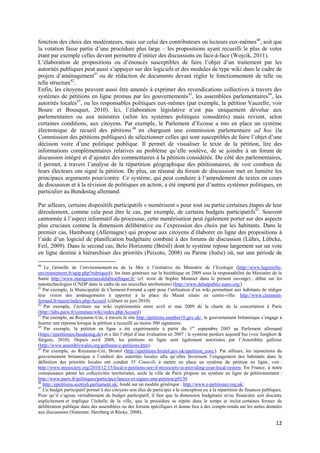 fonction des choix des modérateurs, mais sur celui des contributeurs ou lecteurs eux-mêmes40, soit que
la votation fasse partie d’une procédure plus large – les propositions ayant recueilli le plus de votes
étant par exemple celles devant permettre d’initier des discussions en face-à-face (Wojcik, 2011).
L’élaboration de propositions ou d’énoncés susceptibles de faire l’objet d’un traitement par les
autorités publiques peut aussi s’appuyer sur des logiciels et des modules de type wiki dans le cadre de
projets d’aménagement41 ou de rédaction de documents devant régler le fonctionnement de telle ou
telle structure42.
Enfin, les citoyens peuvent aussi être amenés à exprimer des revendications collectives à travers des
systèmes de pétitions en ligne promus par les gouvernements43, les assemblées parlementaires44, les
autorités locales45, ou les responsables politiques eux-mêmes (par exemple, la pétition Vauzelle, voir
Boure et Bousquet, 2010). Ici, l’élaboration législative n’est pas uniquement dévolue aux
parlementaires ou aux ministres (selon les systèmes politiques considérés) mais revient, selon
certaines conditions, aux citoyens. Par exemple, le Parlement d’Ecosse a mis en place un système
électronique de recueil des pétitions 46 en chargeant une commission parlementaire ad hoc (la
Commission des pétitions publiques) de sélectionner celles qui sont susceptibles de faire l’objet d’une
décision voire d’une politique publique. Il permet de visualiser le texte de la pétition, lire des
informations complémentaires relatives au problème qu’elle soulève, de se joindre à un forum de
discussion intégré et d’ajouter des commentaires à la pétition considérée. Du côté des parlementaires,
il permet, à travers l’analyse de la répartition géographique des pétitionnaires, de voir combien de
leurs électeurs ont signé la pétition. De plus, un résumé du forum de discussion met en lumière les
principaux arguments pour/contre. Ce système, qui peut conduire à l’amendement de textes en cours
de discussion et à la révision de politiques en action, a été importé par d’autres systèmes politiques, en
particulier au Bundestag allemand.

Par ailleurs, certains dispositifs participatifs « numérisent » pour tout ou partie certaines étapes de leur
déroulement, comme cela peut être le cas, par exemple, de certains budgets participatifs47. Souvent
cantonnée à l’aspect informatif du processus, cette numérisation peut également porter sur des aspects
plus cruciaux comme la dimension délibérative ou l’expression des choix par les habitants. Dans le
premier cas, Hambourg (Allemagne) qui propose aux citoyens d’élaborer en ligne des propositions à
l’aide d’un logiciel de planification budgétaire combiné à des forums de discussion (Lührs, Lübcke,
Feil, 2009). Dans le second cas, Belo Horizonte (Brésil) dont le système repose largement sur un vote
en ligne destiné à hiérarchiser des priorités (Peixoto, 2008) ou Parme (Italie) où, sur une période de

40
    Le Grenelle de l’environnement ou de la Mer à l’initiative du Ministère de l’Ecologie (http://www.legrenelle-
environnement.fr/spip.php?rubrique4); les états généraux sur la bioéthique en 2009 sous la responsabilité du Ministère de la
Santé http://www.etatsgenerauxdelabioethique.fr/ (cf. texte de Sophie Monnier dans le présent ouvrage) ; débat sur les
nanotechnologies (CNDP dans le cadre de ses nouvelles attributions) (http://www.debatpublic-nano.org/)
41
   Par exemple, la Municipalité de Clermont-Ferrand a opté pour l’utilisation d’un wiki permettant aux habitants de rédiger
leur vision des aménagements à apporter à la place du Mazet située en centre-ville: http://www.clermont-
ferrand.fr/mazet/index.php/Accueil (clôturé en juin 2010).
42
   Par exemple, l’écriture sur wiki expérimentée entre avril et mai 2009 de la charte de la concertation à Paris
(http://labs.paris.fr/commun/wiki/index.php/Accueil)
43
   Par exemple, au Royaume-Uni, à travers le site http://petitions.number10.gov.uk/, le gouvernement britannique s’engage à
fournir une réponse lorsque la pétition a recueilli au moins 500 signatures.
44
   Par exemple, la pétition en ligne a été expérimentée à partir du 1 er septembre 2005 au Parlement allemand
(https://epetitionen.bundestag.de) et a fait l’objet d’une évaluation en 2007 ; le système perdure aujourd’hui (voir Jungherr &
Jürgens, 2010). Depuis avril 2008, les pétitions en ligne sont également autorisées par l’Assemblée galloise
(http://www.assemblywales.org/gethome/e-petitions.htm).
45
   Par exemple, au Royaume-Uni, Bristol (http://epetitions.bristol.gov.uk/epetition_core/). Par ailleurs, les injonctions du
gouvernement britannique à l’endroit des autorités locales afin qu’elles favorisent l’engagement des habitants dans la
définition des priorités locales ont conduit 35 Councils à mettre en place un système de pétition en ligne, voir :
http://www.mysociety.org/2010/12/15/local-e-petitions-see-if-mysociety-is-providing-your-local-system. En France, à notre
connaissance parmi les collectivités territoriales, seule la ville de Paris propose un système en ligne de pétitionnement :
http://www.paris.fr/politiques/participez/lancez-et-signez-une-petition/p9130
46
   http://epetitions.scottish.parliament.uk/ fondé sur un modèle générique : http://www.e-petitioner.org.uk/
47
   Un budget participatif permet à des citoyens non élus de participer à la conception ou à la répartition de finances publiques.
Pour qu’il s’agisse véritablement de budget participatif, il faut que la dimension budgétaire et/ou financière soit discutée
explicitement et implique l’échelle de la ville, que la procédure se répète dans le temps et inclut certaines formes de
délibération publique dans des assemblées ou des forums spécifiques et donne lieu à des compte-rendu sur les suites données
aux discussions (Sintomer, Herzberg et Röcke, 2008).

                                                                                                                             12
 
