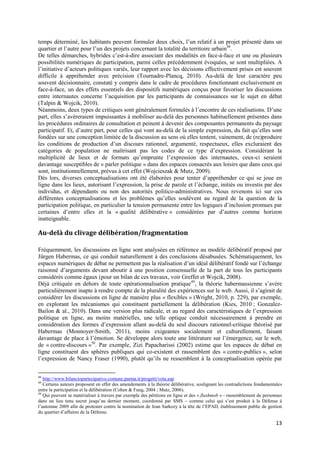 temps déterminé, les habitants peuvent formuler deux choix, l’un relatif à un projet présenté dans un
quartier et l’autre pour l’un des projets concernant la totalité du territoire urbain48.
De telles démarches, hybrides c’est-à-dire associant des modalités en face-à-face et une ou plusieurs
possibilités numériques de participation, parmi celles précédemment évoquées, se sont multipliées. A
l’initiative d’acteurs politiques variés, leur rapport avec les décisions effectivement prises est souvent
difficile à appréhender avec précision (Tournadre-Plancq, 2010). Au-delà de leur caractère peu
souvent décisionnaire, constaté y compris dans le cadre de procédures fonctionnant exclusivement en
face-à-face, un des effets essentiels des dispositifs numériques conçus pour favoriser les discussions
entre internautes concerne l’acquisition par les participants de connaissances sur le sujet en débat
(Talpin & Wojcik, 2010).
Néanmoins, deux types de critiques sont généralement formulés à l’encontre de ces réalisations. D’une
part, elles s’avèreraient impuissantes à mobiliser au-delà des personnes habituellement présentes dans
les procédures ordinaires de consultation et peinent à devenir des composantes permanents du paysage
participatif. Et, d’autre part, pour celles qui vont au-delà de la simple expression, du fait qu’elles sont
fondées sur une conception limitée de la discussion au sens où elles tentent, vainement, de (re)produire
les conditions de production d’un discours rationnel, argumenté, respectueux, elles excluraient des
catégories de population ne maîtrisant pas les codes de ce type d’expression. Considérant la
multiplicité de lieux et de formats qu’emprunte l’expression des internautes, ceux-ci seraient
davantage susceptibles de « parler politique » dans des espaces consacrés aux loisirs que dans ceux qui
sont, institutionnellement, prévus à cet effet (Wojcieszak & Mutz, 2009).
Dès lors, diverses conceptualisations ont été élaborées pour tenter d’appréhender ce qui se joue en
ligne dans les lieux, autorisant l’expression, la prise de parole et l’échange, initiés ou investis par des
individus, et dépendants ou non des autorités politico-administratives. Nous revenons ici sur ces
différentes conceptualisations et les problèmes qu’elles soulèvent au regard de la question de la
participation politique, en particulier la tension permanente entre les logiques d’inclusion promues par
certaines d’entre elles et la « qualité délibérative » considérées par d’autres comme horizon
inatteignable.

Au-delà du clivage délibération/fragmentation

Fréquemment, les discussions en ligne sont analysées en référence au modèle délibératif proposé par
Jürgen Habermas, ce qui conduit naturellement à des conclusions désabusées. Schématiquement, les
espaces numériques de débat ne permettent pas la réalisation d’un idéal délibératif fondé sur l’échange
raisonné d’arguments devant aboutir à une position consensuelle de la part de tous les participants
considérés comme égaux (pour un bilan de ces travaux, voir Greffet et Wojcik, 2008).
Déjà critiquée en dehors de toute opérationnalisation pratique 49, la théorie habermassienne s’avère
particulièrement inapte à rendre compte de la pluralité des expériences sur le web. Aussi, il s’agirait de
considérer les discussions en ligne de manière plus « flexibles » (Wright, 2010, p. 229), par exemple,
en explorant les mécanismes qui constituent partiellement la délibération (Kies, 2010 ; Gonzalez-
Bailon & al., 2010). Dans une version plus radicale, et au regard des caractéristiques de l’expression
politique en ligne, au moins matérielles, une telle optique conduit nécessairement à prendre en
considération des formes d’expression allant au-delà du seul discours rationnel-critique théorisé par
Habermas (Monnoyer-Smith, 2011), moins exigeantes socialement et culturellement, faisant
davantage de place à l’émotion. Se développe alors toute une littérature sur l’émergence, sur le web,
de « contre-discours »50. Par exemple, Zizi Papacharissi (2002) estime que les espaces de débat en
ligne constituent des sphères publiques qui co-existent et rassemblent des « contre-publics », selon
l’expression de Nancy Fraser (1990), plutôt qu’ils ne ressemblent à la conceptualisation opérée par

48
   http://www.bilanciopartecipativo.comune.parma.it/progetti/vota.asp
49
   Certains auteurs proposent en effet des amendements à la théorie délibérative, soulignant les contradictions fondamentales
entre la participation et la délibération (Cohen & Fung, 2004 ; Mutz, 2006).
50
   Qui peuvent se matérialiser à travers par exemple des pétitions en ligne et des « flashmob » - rassemblement de personnes
dans un lieu tenu secret jusqu’au dernier moment, coordonné par SMS – comme celui qui s’est produit à la Défense à
l’automne 2009 afin de protester contre la nomination de Jean Sarkozy à la tête de l’EPAD, établissement public de gestion
du quartier d’affaires de la Défense.

                                                                                                                         13
 