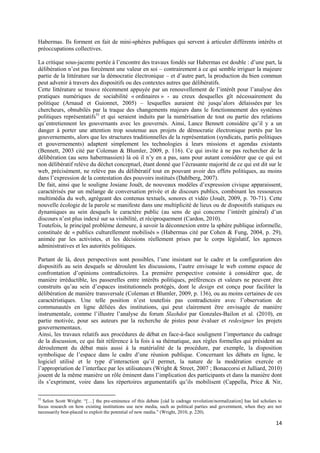 Habermas. Ils forment en fait de mini-sphères publiques qui servent à articuler différents intérêts et
préoccupations collectives.

La critique sous-jacente portée à l’encontre des travaux fondés sur Habermas est double : d’une part, la
délibération n’est pas forcément une valeur en soi – contrairement à ce qui semble irriguer la majeure
partie de la littérature sur la démocratie électronique – et d’autre part, la production du bien commun
peut advenir à travers des dispositifs ou des contextes autres que délibératifs.
Cette littérature se trouve récemment appuyée par un renouvellement de l’intérêt pour l’analyse des
pratiques numériques de sociabilité « ordinaires » - au creux desquelles gît nécessairement du
politique (Arnaud et Guionnet, 2005) – lesquelles auraient été jusqu’alors délaissées par les
chercheurs, obnubilés par la traque des changements majeurs dans le fonctionnement des systèmes
politiques représentatifs51 et qui seraient induits par la numérisation de tout ou partie des relations
qu’entretiennent les gouvernants avec les gouvernés. Ainsi, Lance Bennett considère qu’il y a un
danger à porter une attention trop soutenue aux projets de démocratie électronique portés par les
gouvernements, alors que les structures traditionnelles de la représentation (syndicats, partis politiques
et gouvernements) adaptent simplement les technologies à leurs missions et agendas existants
(Bennett, 2003 cité par Coleman & Blumler, 2009, p. 116). Ce qui invite à ne pas rechercher de la
délibération (au sens habermassien) là où il n’y en a pas, sans pour autant considérer que ce qui est
non délibératif relève du déchet conceptuel, étant donné que l’écrasante majorité de ce qui est dit sur le
web, précisément, ne relève pas du délibératif tout en pouvant avoir des effets politiques, au moins
dans l’expression de la contestation des pouvoirs institués (Dahlberg, 2007).
De fait, ainsi que le souligne Josiane Jouët, de nouveaux modèles d’expression civique apparaissent,
caractérisés par un mélange de conversation privée et de discours publics, combinant les ressources
multimédia du web, agrégeant des contenus textuels, sonores et vidéo (Jouët, 2009, p. 70-71). Cette
nouvelle écologie de la parole se manifeste dans une multiplicité de lieux ou de dispositifs statiques ou
dynamiques au sein desquels le caractère public (au sens de qui concerne l’intérêt général) d’un
discours n’est plus indexé sur sa visibilité, et réciproquement (Cardon, 2010).
Toutefois, le principal problème demeure, à savoir la déconnexion entre la sphère publique informelle,
constituée de « publics culturellement mobilisés » (Habermas cité par Cohen & Fung, 2004, p. 29),
animée par les activistes, et les décisions réellement prises par le corps législatif, les agences
administratives et les autorités politiques.

Partant de là, deux perspectives sont possibles, l’une insistant sur le cadre et la configuration des
dispositifs au sein desquels se déroulent les discussions, l’autre envisage le web comme espace de
confrontation d’opinions contradictoires. La première perspective consiste à considérer que, de
manière irréductible, les passerelles entre intérêts politiques, préférences et valeurs ne peuvent être
construits qu’au sein d’espaces institutionnels protégés, dont le design est conçu pour faciliter la
délibération de manière transversale (Coleman et Blumler, 2009, p. 136), ou au moins certaines de ces
caractéristiques. Une telle position n’est toutefois pas contradictoire avec l’observation de
communautés en ligne déliées des institutions, qui peut clairement être envisagée de manière
instrumentale, comme l’illustre l’analyse du forum Slashdot par Gonzales-Bailon et al. (2010), en
partie motivée, pour ses auteurs par la recherche de pistes pour évaluer et redesigner les projets
gouvernementaux.
Ainsi, les travaux relatifs aux procédures de débat en face-à-face soulignent l’importance du cadrage
de la discussion, ce qui fait référence à la fois à sa thématique, aux règles formelles qui président au
déroulement du débat mais aussi à la matérialité de la procédure, par exemple, la disposition
symbolique de l’espace dans le cadre d’une réunion publique. Concernant les débats en ligne, le
logiciel utilisé et le type d’interaction qu’il permet, la nature de la modération exercée et
l’appropriation de l’interface par les utilisateurs (Wright & Street, 2007 ; Bonaccorsi et Julliard, 2010)
jouent de la même manière un rôle éminent dans l’implication des participants et dans la manière dont
ils s’expriment, voire dans les répertoires argumentatifs qu’ils mobilisent (Cappella, Price & Nir,

51
  Selon Scott Wright: “[…] the pre-eminence of this debate [càd le cadrage revolution/normalization] has led scholars to
focus research on how existing institutions use new media, such as political parties and government, when they are not
necessarily best-placed to exploit the potential of new media.” (Wright, 2010, p. 220).

                                                                                                                     14
 