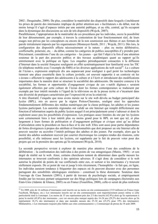 2002 ; Desquinabo, 2009). De plus, considérer la matérialité des dispositifs dans lesquels s’enchâssent
les prises de parole des internautes implique de prêter attention aux « facilitateurs » du débat, tout du
moins lorsqu’il s’agit d’espaces initiés par une autorité publique, et au rôle, central, qu’ils occupent
dans la dynamique des discussions au sein de tels dispositifs (Wojcik, 2007).
Parallèlement, l’appropriation de la matérialité de ces procédures par les individus, ouvre la possibilité
de leur détournement, par exemple, à travers la contestation de leur fonctionnement réel, de leurs
usages non prévus par les concepteurs ou encore de la non soumission aux thèmes et aux formats de
parole initialement imposés par les organisateurs (Monnoyer-Smith, 2011 ; Wojcik, 2011). Dès lors, la
configuration des dispositifs affecte nécessairement et la nature – plus ou moins délibérative,
conflictuelle, polarisée, etc. – du débat, comme les catégories de publics susceptibles d’y prendre part.
Précisément, considérons l’une de ces catégories – les jeunes – qui fait l’objet à la fois d’une attention
soutenue de la part des pouvoirs publics et des travaux académiques quant au rapport qu’ils
entretiennent avec la politique en ligne. Les enquêtes périodiquement consacrées à la diffusion
d’Internet dans la société française soulignent en effet systématiquement leur familiarité avec les TIC
(le téléphone mobile avec l’exemple du SMS) et les diverses applications du web social52. La « culture
de l’écran », expression employée dix ans auparavant pour souligner à quel point les technologies
tiennent une place essentielle dans la culture juvénile, est souvent rapportée à un contexte où les
« écrans » affectent le rapport des adolescents à la culture et à l’écrit et introduisent des modifications
importantes dans la manière dont se structure la sociabilité des adolescents. De manière connexe à la
sociabilité, les formes et opportunités d’engagement civique de ces « natifs digitaux » seraient
également affectées par cette culture de l’écran dont les formes contemporaines se traduisent par
exemple par leur intérêt moindre à l’égard de la télévision ou de la presse écrite et s’incarnent dans
une diversité de pratiques caractérisées par l’expressivité et/ou la créativité.
A titre illustratif, l’enquête que nous avons menée sur le site web dévolu au budget participatif des
lycées (BPL), mis en œuvre par la région Poitou-Charentes, souligne ainsi les approches
fondamentalement différentes des médias numériques par la classe politique, les adultes et les jeunes
lycéens participant. Les autorités régionales ont validé un site Internet qui remplit difficilement une
fonction d’information auprès du public lycéen auquel il est principalement censé s’adresser et dont ils
exploitent assez peu les possibilités d’expression. Les pratiques assez limitées du site par les lycéens
sont certainement liées à leur intérêt plus ou moins grand pour le BPL en tant que tel, et plus
largement à leurs formes de politisation et d’engagement politique et civique ainsi qu’’au défaut
d’articulation entre la procédure en face-à-face et le site web. Elles sont aussi pour partie dépendantes
de fortes divergences à propos des attributs et fonctionnalités que doit proposer un site Internet afin de
pouvoir susciter ou accroître l’intérêt politique des adultes et des jeunes. Par exemple, alors que la
moitié des adultes souhaitent recevoir par courrier électronique les comptes rendus des réunions, cette
possibilité, si elle intéresse aussi les lycéens, est supplantée par le fait de pouvoir voter pour des
projets qui est la première des options qu’ils retiennent (Wojcik, 2010).

La seconde perspective revient à explorer de manière plus attentive l’une des conditions de la
délibération – la confrontation des individus à des points de vue antagoniques (Manin, 1985) - et son
degré de réalité sur le web. Ainsi, certains chercheurs tentent de déterminer dans quelle mesure les
internautes se trouvent confrontés à des opinions adverses. Il s’agit donc de considérer si le web
autorise la pluralité de points de vue conflictuels entre eux, et surtout si les internautes s’y trouvent
réellement exposés. De ce point de vue et jusqu’à très récemment, l’homophilie - le fait que, en ligne,
les individus auraient tendance à fréquenter des espaces où ils peuvent discuter avec des personnes
partageant des sensibilités idéologiques similaires – constituait la thèse dominante. Soutenue dans
l’ouvrage de Cass Sunstein (2001), à partir de travaux de psychologie sociale, et empiriquement
fondée par les travaux portant uniquement sur des blogs politiques lors de campagnes électorales aux
Etats-Unis (Adamic & Glance, 2005) ou en France (Fouetillou, 2008), celle-ci serait de plus renforcée

52
  En 2009, près de 16 millions d’internautes sont inscrits sur au moins un site communautaire (15,9 millions) en France (type
Facebook, MySpace, etc.). Les internautes inscrits sur un site communautaire sont majoritairement jeunes même si cette
particularité tend à s’estomper. Les moins de 35 ans représentent près des 2/3 des inscrits (62.9%) alors qu’ils représentent à
peine la moitié (45,8%) des internautes ; ceci est encore plus marqué auprès des 16-24 ans (29,2% des inscrits alors qu’ils
représentent 18,1% des internautes) et dans une moindre mesure des 25-34 ans (25,3% pour 19% des internautes).
Médiamétrie, « Les internautes toujours plus fidèles aux sites communautaires », Communiqué de presse du 18 août 2009.

                                                                                                                           15
 