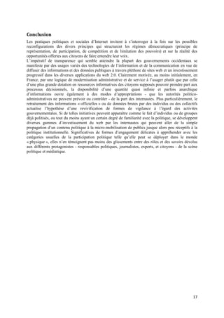 Conclusion
Les pratiques politiques et sociales d’Internet invitent à s’interroger à la fois sur les possibles
reconfigurations des divers principes qui structurent les régimes démocratiques (principe de
représentation, de participation, de compétition et de limitation des pouvoirs) et sur la réalité des
opportunités offertes aux citoyens de faire entendre leur voix.
L’impératif de transparence qui semble atteindre la plupart des gouvernements occidentaux se
manifeste par des usages variés des technologies de l’information et de la communication en vue de
diffuser des informations et des données publiques à travers pléthore de sites web et un investissement
progressif dans les diverses applications du web 2.0. Clairement motivée, au moins initialement, en
France, par une logique de modernisation administrative et de service à l’usager plutôt que par celle
d’une plus grande dotation en ressources informatives des citoyens supposés pouvoir prendre part aux
processus décisionnels, la disponibilité d’une quantité quasi infinie et parfois anarchique
d’informations ouvre également à des modes d’appropriations - que les autorités politico-
administratives ne peuvent prévoir ou contrôler - de la part des internautes. Plus particulièrement, le
retraitement des informations « officielles » ou de données brutes par des individus ou des collectifs
actualise l’hypothèse d’une revivification de formes de vigilance à l’égard des activités
gouvernementales. Si de telles initiatives peuvent apparaître comme le fait d’individus ou de groupes
déjà politisés, ou tout du moins ayant un certain degré de familiarité avec la politique, se développent
diverses gammes d’investissement du web par les internautes qui peuvent aller de la simple
propagation d’un contenu politique à la micro-mobilisation de publics jusque alors peu réceptifs à la
politique institutionnelle. Significatives de formes d’engagement délicates à appréhender avec les
catégories usuelles de la participation politique telle qu’elle peut se déployer dans le monde
« physique », elles n’en témoignent pas moins des glissements entre des rôles et des savoirs dévolus
aux différents protagonistes - responsables politiques, journalistes, experts, et citoyens - de la scène
politique et médiatique.




                                                                                                     17
 