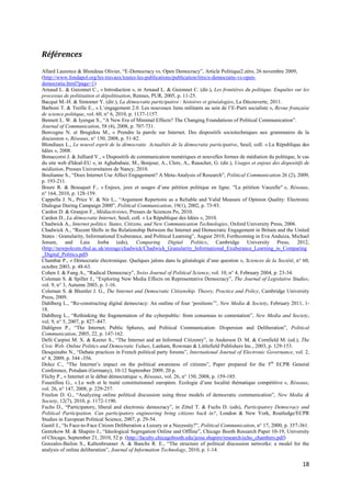 Références
Allard Laurence & Blondeau Olivier, “E-Democracy vs. Open Democracy”, Article Politique2.zéro, 26 novembre 2009,
(http://www.fondapol.org/les-travaux/toutes-les-publications/publication/titre/e-democratie-vs-open-
democratie.html?page=1)
Arnaud L. & Guionnet C., « Introduction », in Arnaud L. & Guionnet C. (dir.), Les frontières du politique. Enquêtes sur les
processus de politisation et dépolitisation, Rennes, PUR, 2005, p. 11-25.
Bacqué M.-H. & Sintomer Y. (dir.), La démocratie participative : histoires et généalogies, La Découverte, 2011.
Barboni T. & Treille E., « L’engagement 2.0. Les nouveaux liens militants au sein de l’E-Parti socialiste », Revue française
de science politique, vol. 60, n° 6, 2010, p. 1137-1157.
Bennett L. W. & Iyengar S., “A New Era of Minimal Effects? The Changing Foundations of Political Communication”.
Journal of Communication, 58 (4), 2008, p. 707-731.
Benvegnu N. et Brugidou M., « Prendre la parole sur Internet. Des dispositifs sociotechniques aux grammaires de la
discussion », Réseaux, n° 150, 2008, p. 51-82.
Blondiaux L., Le nouvel esprit de la démocratie. Actualités de la démocratie participative, Seuil, coll. « La République des
Idées », 2008.
Bonaccorsi J. & Julliard V., « Dispositifs de communication numériques et nouvelles formes de médiation du politique, le cas
du site web d'Ideal-EU », in Aghababaie, M., Bonjour, A., Clerc, A., Rauscher, G. (dir.), Usages et enjeux des dispositifs de
médiation, Presses Universitaires de Nancy, 2010.
Boulianne S., “Does Internet Use Affect Engagement? A Meta-Analysis of Research”, Political Communication 26 (2), 2009,
p. 193-211.
Boure R. & Bousquet F., « Enjeux, jeux et usages d’une pétition politique en ligne. "La pétition Vauzelle" », Réseaux,
n° 164, 2010, p. 128-159.
Cappella J. N., Price V. & Nir L., “Argument Repertoire as a Reliable and Valid Measure of Opinion Quality: Electronic
Dialogue During Campaign 2000”, Political Communication, 19(1), 2002, p. 73-93.
Cardon D. & Granjon F., Médiactivistes, Presses de Sciences Po, 2010.
Cardon D., La démocratie Internet, Seuil, coll. « La République des Idées », 2010.
Chadwick A., Internet politics. States, Citizens, and New Communication Technologies, Oxford University Press, 2006.
Chadwick A., “Recent Shifts in the Relationship Between the Internet and Democratic Engagement in Britain and the United
States : Granularity, Informational Exuberance, and Political Learning”, August 2010, Forthcoming in Eva Anduiza, Michael
Jensen, and Laia Jorba (eds), Comparing Digital Politics, Cambridge University Press, 2012,
(http://newpolcom.rhul.ac.uk/storage/chadwick/Chadwick_Granularity_Informational_Exuberance_Learning_in_Comparing
_Digital_Politics.pdf)
Chambat P., « Démocratie électronique. Quelques jalons dans la généalogie d’une question », Sciences de la Société, n° 60,
octobre 2003, p. 48-63.
Cohen J. & Fung A., “Radical Democracy”, Swiss Journal of Political Science, vol. 10, n° 4, February 2004, p. 23-34.
Coleman S. & Spiller J., “Exploring New Media Effects on Representative Democracy”, The Journal of Legislative Studies,
vol. 9, n° 3, Autumn 2003, p. 1-16.
Coleman S. & Blumler J. G., The Internet and Democratic Citizenship. Theory, Practice and Policy, Cambridge University
Press, 2009.
Dahlberg L., “Re-constructing digital democracy: An outline of four ‘positions’”, New Media & Society, February 2011, 1-
18.
Dahlberg L., “Rethinking the fragmentation of the cyberpublic: from consensus to contestation”, New Media and Society,
vol. 9, n° 5, 2007, p. 827–847.
Dahlgren P., “The Internet, Public Spheres, and Political Communication: Dispersion and Deliberation”, Political
Communication, 2005, 22, p. 147-162.
Delli Carpini M. X. & Keeter S., “The Internet and an Informed Citizenry”, in Anderson D. M. & Cornfield M. (ed.), The
Civic Web. Online Politics and Democratic Values, Lanham, Rowman & Littlefield Publishers Inc., 2003, p. 129-153.
Desquinabo N., “Debate practices in French political party forums”, International Journal of Electronic Governance, vol. 2,
n° 4, 2009, p. 344 -356.
Dolez C., “The Internet’s impact on the political awareness of citizens”, Paper prepared for the 5th ECPR General
Conference, Potsdam (Germany), 10-12 September 2009, 20 p.
Flichy P., « Internet et le débat démocratique », Réseaux, vol. 26, n° 150, 2008, p. 159-185.
Fouetillou G., « Le web et le traité constitutionnel européen. Ecologie d’une localité thématique compétitive », Réseaux,
vol. 26, n° 147, 2008, p. 229-257.
Freelon D. G., “Analyzing online political discussion using three models of democratic communication”, New Media &
Society, 12(7), 2010, p. 1172-1190.
Fuchs D., “Participatory, liberal and electronic democracy”, in Zittel T. & Fuchs D. (eds), Participatory Democracy and
Political Participation. Can participatory engineering bring citizens back in?, London & New York, Routledge/ECPR
Studies in European Political Science, 2007, p. 29-54.
Gastil J., “Is Face-to-Face Citizen Deliberation a Luxury or a Necessity?”, Political Communication, n° 17, 2000, p. 357-361.
Gentzkow M. & Shapiro J., “Ideological Segregation Online and Offline”, Chicago Booth Research Paper 10-19, University
of Chicago, September 21, 2010, 52 p. (http://faculty.chicagobooth.edu/jesse.shapiro/research/echo_chambers.pdf)
Gonzales-Bailon S., Kaltenbrunner A. & Banchs R. E., “The structure of political discussion networks: a model for the
analysis of online deliberation”, Journal of Information Technology, 2010, p. 1-14.

                                                                                                                         18
 