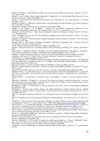 Greffet F. & Wojcik S., « Parler politique en ligne : une revue des travaux français et anglo-saxons », Réseaux, vol. 26, n°
150, 2008, p. 19-50.
Hacker K. L. & J. Van Dijk, “What is Digital Democracy?”, in Hacker K. L. & J. Van Dijk (eds) Digital Democracy: Issues
of Theory and Practice, London, Sage, 2000, p. 1-9.
Haegel F., « La démocratie et ses nouveaux fonctionnements », Les Cahiers français « La science politique », n° 350, mai-
juin 2009, p. 48-52.
Hargittai E. & Shafer S., “Differences in Actual and Perceived Online Skills: The Role of Gender”, Social Science Quarterly,
87(2), June 2006, p. 432-448.
Hindman M., The Myth of Digital Democracy, Princeton University Press, 2009.
Hirzalla F., van Zoonen L. & de Ridder J., “Internet Use and Political Participation: Reflections on the
Mobilization/Normalization Controversy”, The Information Society, vol. 27, n° 1, January 2011, p. 1-15.
Huijboom N. & Van den Broek T., “Open data: an international comparison of strategies”, European Journal of ePractice,
n° 12, March/April 2011.
Jouët J., “The Internet as a new civic form. The hybridization of popular and civic web uses in France”, Javnost – The Public,
vol. 16, n° 1, 2009, p. 59-72.
Jungherr A. & Jürgens P., “The Political Click: Political Participation through E-Petitions in Germany”, Policy & Internet,
vol. 2, issue 4, art. 6, 2010.
Karakaya Polat R., “The Internet and Political Participation: Exploring the Explanatory Links”, European Journal of
Communication, vol. 20, n° 4, 2005, p. 435-459.
Kies R., Promises and Limits of Web-deliberation, Palgrave, MacMillan, 2010.
Lagroye J., François B. & Sawicki F., Sociologie politique, Presses de Sciences po et Dalloz, coll. « Amphi », 4ème édition,
2002.
Lascoumes P., « L’obligation d’informer et de débattre, une mise en public des données de l’action publique », in Gerstlé J.,
(dir.), Les effets d’information en politique, L’Harmattan, coll. « Logiques politiques », 2001, p. 303-320.
Lefébure P., « Intérêt et limites de la notion de « profane » à travers l’analyse des débats télévisés intégrant des citoyens
anonymes », in Fromentin T. & Wojcik S. (dir.), Le profane en politique. Compétences et engagement du citoyen,
L’Harmattan, coll. « Logiques politiques », 2008, p. 53-78.
Lührs R., Lübcke M., Feil B., “Budget-oriented citizens’ budget in Germany: participation and outcomes – with illustrations
from the Federal State of Hamburg and the City of Freiburg”, 5ème Rencontres Europe-Amérique sur la démocratie
participative, Poitiers, 29 mai 2009, 19 p.
Manin B. & Lev-On A., « Internet : la main invisible de la délibération », Esprit, mai 2006, p. 195-212.
Manin B., « Volonté générale ou délibération ? Esquisse d’une théorie de la délibération politique », Le Débat, n° 33, janvier
1985, p. 72-93.
Margolis M. & Resnick D., Politics as usual: The cyberspace “revolution, Thousand Oaks, Sage publications, 2000.
Monnoyer-Smith L., « Le débat public en ligne : une ouverture des espaces et des acteurs de la délibération ? », in Revel M.
& al. (dir.), Le débat public : une expérience française de démocratie participative, La Découverte, coll. « Recherches »,
2007, p. 155-166.
Monnoyer-Smith L., Communication et délibération. Enjeux technologiques et mutations citoyennes, Hermès Lavoisier,
2011.
Moscarola J., Desmarais C. & Michel H., « En quoi les TIC affectent les formes et contenus du débat public ? Le cas du
débat national sur l’Ecole », in Dahmani A., Do-Nascimento J., Ledjou J.-M. & Gabas J.-J. (dir.), La démocratie à l’épreuve
de la société numérique, Karthala, 2007, p. 149-168.
Mossberger K., Tolbert C. J. & MacNeal R. S., Digital Citizenship: The Internet, Society, and Participation, Cambridge,
MA, MIT Press, 2008.
Muhlberger P., “Political values, political attitudes, and attitude polarization in Internet political discussion: political
transformation or politics as usual ?”, Communications. The European Journal of Communication Research, vol. 28, n° 2,
June 2003, p. 107-133.
Mutz D. C., Hearing the Other Side. Deliberative versus Participatory Democracy, Cambridge, Cambridge University Press,
2006.
Norris P. “Preaching to the Converted? Pluralism, Participation and Party Websites”, Party Politics, vol. 9, n° 1, 2003, p. 21-
45.
Noveck B.S., “Wiki-Government. How open-source technology can make government decision-making more expert and
more democratic”, Democracy. A Journal of Ideas, Issue 7, Winter 2008, (http://www.democracyjournal.org/7/6570.php)
Ollivier-Yaniv C., « La communication publique : communication d'intérêt général et exercice du pouvoir », in Olivesi S.
(dir.), Sciences de l'information et de la communication. Objets, savoirs, discipline, Grenoble, PUG, 2006, p. 97-112.
Papacharissi Z., “The Virtual Sphere. The Internet as a Public Sphere”, New Media & Society, vol. 4(1), 2002, p. 9-27.
Pasek J., More E. & Romer D., “Realizing the Social Internet? Online Social Networking Meets Offline Social Capital”,
Journal of Information Technology & Politics, 6 (3-4), 2009, p. 197-215.
Peixoto T., “e-Participatory Budgeting: e-Democracy from theory to success?”, e-Working Papers 2008, E-Democracy
Centre, Universität Zürich, 2008, 24 p.
Prior M., Post-broadcast democracy. How Media Choice Increases Inequality in Political Involvement and Polarizes
Elections, Cambridge University Press, 2007.
Proulx S. et Millerand F., « Le Web social : au carrefour de multiples questionnements », in Proulx S., Millerand F., Rueff J.
(dir.), Web social. Mutation de la communication, Presses de l’Université du Québec, 2010, p. 13-30.
Rosanvallon P., La contre-démocratie. La politique à l’âge de la défiance, Seuil, 2006.
Senellart M., « Secret et publicité dans l’art gouvernemental des XVIIe et XVIIIe siècles », Quaderni, n° 52, automne 2003,
p. 43-54.


                                                                                                                           19
 