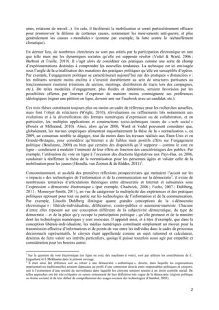 amis, relations de travail...). En cela, il faciliterait la mobilisation et serait particulièrement efficace
pour promouvoir la défense de certaines causes, notamment les mouvements anti-guerre, et plus
généralement les causes « mondiales » (comme par exemple, la lutte contre le réchauffement
climatique).

En dernier lieu, de nombreux chercheurs ne sont pas attirés par la participation électronique en tant
que telle mais par les dynamiques sociales qu’elle est supposée révéler (Vedel & Ward, 2006 ;
Barboni et Treille, 2010). Il s’agit alors de considérer ces pratiques comme une sorte de champ
d’expérimentations destinées à comprendre les nouvelles tendances. La technique est ici envisagée
sous l’angle de la cristallisation des mutations des pratiques politiques qu’elle est susceptible d’opérer.
Par exemple, l’engagement politique se caractériserait aujourd’hui par des pratiques « distanciées » :
les militants seraient moins enclins à s’investir durablement au sein de structures partisanes au
fonctionnement routinisé (réunions de section, meetings, distribution de tracts lors des campagnes,
etc.). De telles modalités d’engagement, plus fluides et éphémères, seraient favorisées par les
possibilités offertes par Internet d’exprimer de manière moins contraignante ses préférences
idéologiques (signer une pétition en ligne, devenir ami sur Facebook avec un candidat, etc.).

Ces trois thèses constituent toujours plus ou moins un cadre de référence pour les recherches actuelles,
mais font l’objet de relectures (Wright, 2010), réévaluations ou raffinements liés notamment aux
évolutions et à la diversification des formats numériques d’expression ou de collaboration, et en
particulier, les multiples applications et constructions socio-techniques issues du « web social »
(Proulx et Millerand, 2010). Ainsi, alors qu’en 2006, Ward et Vedel pouvaient considérer que,
globalement, les travaux empiriques alimentent majoritairement la thèse de la « normalisation », en
2009, un consensus semble se dégager, tout du moins dans les travaux réalisés aux Etats-Unis et en
Grande-Bretagne, pour considérer qu’Internet a de faibles mais positifs effets sur l’engagement
politique (Boulianne, 2009) ou bien que certains des dispositifs qu’il supporte – comme le vote en
ligne – conduisent à moduler l’intensité de leur effets en fonction des caractéristiques des publics. Par
exemple, l’utilisation du vote en ligne à l’occasion des élections législatives aux Pays-Bas, en 2006,
conduirait à réaffirmer la thèse de la normalisation pour les personnes âgées et valider celle de la
mobilisation pour les jeunes (Hirzalla, van Zoonen & de Ridder, 2011)2.

Concomitamment, et au-delà des premières réflexions prospectivistes qui mettaient l’accent sur les
« impacts » des technologies de l’information et de la communication sur la démocratie3, il existe de
nombreuses tentatives d’articulations théoriques entre démocratie et Internet et subsumées sous
l’expression « démocratie électronique » (par exemple, Chadwick, 2006 ; Fuchs, 2007 ; Dahlberg,
2011 : Monnoyer-Smith, 2011), en vue de catégoriser la multiplicité des expériences et des pratiques
politiques reposant pour tout ou partie sur les technologies de l’information et de la communication.
Par exemple, Lincoln Dahlberg distingue quatre grandes conceptions de la « démocratie
électronique » : libérale-individualiste, délibérative, contre-publics et autonome-marxiste. Chacune
d’entre elles reposant sur une conception différente de la subjectivité démocratique, du type de
démocratie – et de la place qu’y occupe la participation politique - qu’elle promeut et de la manière
dont les technologies numériques y sont associées. Il apparaît ainsi, et à titre d’exemple, que dans la
conception libérale-individualiste, les médias numériques constituent simplement un moyen pour la
transmission effective d’informations et de points de vue entre les individus dans le cadre de processus
décisionnels représentatifs, le citoyen étant appréhendé comme un sujet rationnel et calculateur,
désireux de faire valoir ses intérêts particuliers, quoiqu’il puisse toutefois aussi agir par empathie et
considération pour les besoins autrui.

2
  Sur la question du vote électronique (en ligne ou avec des machines à voter), voir par ailleurs les contributions de C.
Enguehard et J. Mekhantar dans le présent ouvrage.
3
  Il était ainsi fait référence soit au retour à une démocratie « authentique », directe, dans laquelle les organisations
représentatives traditionnelles seraient dépassées au profit d’une connexion directe entre responsables politiques et citoyens,
soit à l’avènement d’une société de surveillance dans laquelle les citoyens seraient soumis à un étroit contrôle social. De
telles approches ont été très critiquées en raison notamment de leur définition très vague de la démocratie (régime politique
ou forme sociale) et de leur défaut de compréhension des usages sociaux des technologies (Chambat, 2003).


                                                                                                                             2
 