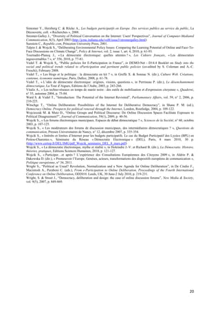 Sintomer Y., Herzberg C. & Röcke A., Les budgets participatifs en Europe. Des services publics au service du public, La
Découverte, coll. « Recherches », 2008.
Stromer-Galley J., “Diversity of Political Conversation on the Internet: Users' Perspectives”, Journal of Computer-Mediated
Communication, 8(3), April 2003 (http://jcmc.indiana.edu/vol8/issue3/stromergalley.html)
Sunstein C., Republic.com, Princeton University Press, 2001.
Talpin J. & Wojcik S., “Deliberating Environmental Policy Issues: Comparing the Learning Potential of Online and Face-To-
Face Discussions on Climate Change”, Policy & Internet, vol. 2, issue 1, art. 4, 2010, p. 61-93.
Tournadre-Plancq J., « La démocratie électronique: quelles attentes ? », Les Cahiers français, « Les démocraties
ingouvernables ? », n° 356, 2010, p. 77-81.
Vedel T. & Wojcik S., “Public policies for E-Participation in France”, in DEMO-Net - D14.4 Booklet on Study into the
social and political trends related to eParticipation and pertinent public policies (co-edited by S. Coleman and A.-C.
Freschi), February 2008.
Vedel T., « Les blogs et la politique : la démocratie en kit ? », in Greffe X. & Sonnac N. (dir.), Culture Web. Créations,
contenus, économie numérique, Paris, Dalloz, 2008, p. 61-78.
Vedel T., « L’idée de démocratie électronique: origines, visions, questions », in Perrineau P. (dir.), Le désenchantement
démocratique, La Tour d’Aigues, Editions de l’Aube, 2003, p. 243-266.
Vitalis A., « Les techno-réseaux en temps de marée noire : des outils de mobilisation et d'expression citoyenne », Quaderni,
n° 55, automne 2004, p. 75-84.
Ward S. & Vedel T., “Introduction: The Potential of the Internet Revisited”, Parliamentary Affairs, vol. 59, n° 2, 2006, p.
210-225.
Witschge T., “Online Deliberation: Possibilities of the Internet for Deliberative Democracy”, in Shane P. M. (ed.),
Democracy Online. Prospects for political renewal through the Internet, London, Routledge, 2004, p. 109-122.
Wojcieszak M. & Mutz D., “Online Groups and Political Discourse: Do Online Discussion Spaces Facilitate Exposure to
Political Disagreement?”, Journal of Communication, 59(1), 2009, p. 40-56.
Wojcik S., « Les forums électroniques municipaux. Espaces de débat démocratique ? », Sciences de la Société, n° 60, octobre
2003, p. 107-125.
Wojcik S., « Les modérateurs des forums de discussion municipaux, des intermédiaires démocratiques ? », Questions de
communication, Presses Universitaires de Nancy, n° 12, décembre 2007, p. 335-354.
Wojcik S., « Intérêts et limites d’Internet pour les budgets participatifs. Le cas du Budget Participatif des Lycées (BPL) en
Poitou-Charentes », Séminaire du Réseau « Démocratie Electronique » (DEL), Paris, 8 mars 2010, 30 p.
(http://www.certop.fr/DEL/IMG/pdf_Wojcik_seminaire_DEL_8_mars.pdf)
Wojcik S., « La démocratie électronique, mythe et réalité », in Holeindre J.-V. et Richard B. (dir.), La Démocratie. Histoire,
théories, pratiques, Editions Sciences Humaines, 2010, p. 121-127.
Wojcik S., « Participer…et après ? L’expérience des Consultations Européennes des Citoyens 2009 », in Aldrin P. &
Dakowska D. (dir.), « Promouvoir l’Europe. Genèses, acteurs, transformations des dispositifs européens de communication »,
Politique européenne, n° 34, 2011.
Wright S., “Political as Usual? Revolution, Normalization and a New Agenda for Online Deliberation”, in De Cindio F.,
Macintosh A., Peraboni C. (eds.), From e-Participation to Online Deliberation, Proceedings of the Fourth International
Conference on Online Deliberation, OD2010. Leeds, UK, 30 June-2 July 2010, p. 219-231.
Wright, S. & Street J., “Democracy, deliberation and design: the case of online discussion forums”, New Media & Society,
vol. 9(5), 2007, p. 849-869.




                                                                                                                          20
 