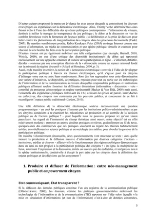 D’autres auteurs proposent de mettre en évidence les axes autour desquels se construisent les discours
et les projets ou expériences sur la démocratie électronique. Ainsi, Thierry Vedel détermine trois axes
faisant écho à l’une des difficultés des systèmes politiques contemporains : l'information du citoyen,
destinée à pallier le manque de transparence du jeu politique ; le débat et la discussion en vue de
combler l'étroitesse voire la fermeture de l'espace public ; la délibération et la prise de décision pour
lutter contre les phénomènes de marginalisation des citoyens dans les processus décisionnels (Vedel,
2003). De manière sensiblement proche, Rabia Karakayat Polat (2005) envisage Internet comme une
source d’information, un média de communication et une sphère publique virtuelle et examine pour
chacune de ces facettes les liens avec la participation politique.
D’autres travaux ont pu également mobiliser une telle catégorisation (par exemple, Breindl, 2010,
Wojcik, 2010), en vue d’une critique des dispositifs institutionnels de débat qui reposerait
exclusivement sur une approche ordonnée et linéaire de la participation en ligne – s’informer, débattre,
décider – soutenue par une conception idéaliste de la « démocratie comme un espace rationnel fondé
sur la primauté du régime discursif » (Allard et Blondeau, 2009, p. 3).
Aussi, et de manière extensive, la notion de « démocratie électronique » renvoie à l’idée de développer
la participation politique à travers les réseaux électroniques, qu’il s’agisse pour les citoyens
d’échanger entre eux ou avec leurs représentants. Sont dès lors regroupées sous cette dénomination
une variété d’initiatives, de dispositifs, de pratiques, reposant pour tout ou partie sur les technologies
de l’information et de la communication au travers desquelles responsables politiques et institutions
publiques affirment vouloir favoriser les différentes dimensions (information – discussion – vote -
contrôle) du processus démocratique en régime représentatif (Hacker & Van Dijk, 2000) mais aussi,
l’ensemble des expériences politiques mobilisant les TIC, à travers les prises de parole, individuelles
ou collectives, des citoyens non contraintes par les pouvoirs publics, et concourant de ce fait à
reconfigurer l’espace public traditionnel (Cardon, 2010).

Une telle définition de la démocratie électronique soulève nécessairement une question
programmatique – en quoi les pratiques d’Internet par les institutions politico-administratives et par
les citoyens conduisent à re-examiner les mécanismes de production et de contrôle de la décision
publique ou de l’action publique ? – pour laquelle nous ne pouvons proposer ici qu’une vision
parcellaire. Au regard de l’immensité du champ théorique ainsi ouvert, notre objectif est en effet
relativement modeste : proposer un aperçu desdites pratiques et relever, graduellement au fil du texte,
quelques-unes des controverses que ces pratiques soulèvent au regard des théories habituellement
usitées, essentiellement en science politique et en sociologie des médias, pour aborder la question de la
participation politique.
De manière volontairement circonscrite, deux questionnements vont structurer ce texte : dans quelle
mesure la production et la diffusion massive d’information par diverses catégories d’acteurs –
institutions, médias et citoyens - affecte-t-elle le fonctionnement des régimes politiques démocratiques
dans un sens ou non propice à la participation politique des citoyens ? ; en ligne, la multiplicité de
lieux, autorisant l’expression et la discussion, initiés ou investis par des individus, et intégrés ou non à
la sphère institutionnelle, conduit-elle à élargir la part prise par les citoyens dans la définition des
enjeux politiques et des décisions qui les concernent ?


    1. Produire et diffuser de l’information : entre néo-management
       public et empowerment citoyen


Etat communiquant, Etat transparent ?
Si la diffusion des données publiques constitue l’un des registres de la communication publique
(Ollivier-Yaniv, 2006), les discours, comme les pratiques gouvernementales mobilisant les
technologies de l’information et de la communication (TIC) reposent sur l’idée selon laquelle « la
mise en circulation d’informations (et non de l’information) c’est-à-dire de données construites,

                                                                                                          3
 