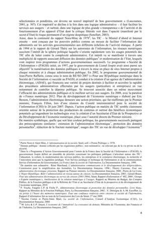 sélectionnées et pondérées, est devenu un nouvel impératif de bon gouvernement. » (Lascoumes,
2001, p. 307). Cet impératif se décline à la fois dans une logique administrative – il faut faciliter les
services aux usagers – et surtout, dans une logique de plus grande « transparence » de l’activité et du
fonctionnement d’un appareil d’Etat dont la critique libérale voit dans l’opacité (manifesté par le
secret d’Etat) le risque permanent d’un régime despotique (Senellart, 2003).
Ainsi, dans la continuité du rapport Nora-Minc de 19784, les TIC – le Minitel d’abord et Internet
ensuite – sont conçues par les pouvoirs publics comme un moyen de faciliter l’information des
administrés sur les activités gouvernementales aux différents échelons de l’activité étatique. À partir
de 1994 et le rapport de Gérard Théry sur les autoroutes de l’information, les réseaux numériques
suscitent l’intérêt de la sphère politique laquelle s’oriente rapidement vers les usages potentiels des
TIC afin de lutter contre la complexité administrative. Cet intérêt va se manifester à travers une
multiplicité de rapports associant diffusion des données publiques5 et modernisation de l’Etat, lesquels
vont inspirer trois programmes d’actions gouvernementaux successifs. Le programme « Société de
l’Information » (PAGSI) initié, en 1997, par le gouvernement de Lionel Jospin avait ainsi parmi ses
objectifs6 la numérisation des données publiques à travers la mise en place de sites Internet propres à
chaque ministère et à chaque administration publique. En 2002, le programme gouvernemental de
Jean-Pierre Raffarin, connu sous le nom de RE/SO 2007 (« Pour une REpublique numérique dans la
Société de l’information ») succède au PAGSI, et conduit à la création d’un agence de l’administration
électronique, (ADAE), qui financera une variété de projets destinés à faciliter et accroître la rapidité
des procédures administratives effectuées par les usagers (particuliers et entreprises) en vue
notamment de contrôler la dépense publique. Se trouvent associés dans un même mouvement
l’efficacité des administrations publiques et le meilleur service aux usagers. En 2008, avec la parution
de « France numérique 2012. Plan de développement de l’économie numérique » élaboré par Eric
Besson, l’administration électronique demeure une action prioritaire, qui fut réaffirmée par le Premier
ministre, François Fillon, lors d’une réunion du Comité interministériel pour la société de
l’information (CISI) le 20 juin 2007. Depuis, l’action publique en matière de TIC semble clairement
orientée autour de la protection des producteurs de contenus et surtout des bénéfices économiques
potentiels qu’engendrent les technologies avec la création d’un Secrétariat d’Etat de la Prospective et
du Développement de l’économie numérique, placé sous l’autorité directe du Premier ministre.
De manière synthétique, quelle que soit leur couleur politique, les gouvernements successifs partagent
des préoccupations similaires : extension de l’administration électronique 7 , protection des données
personnelles8, réduction de la fracture numérique9, usages des TIC en vue de développer l’économie10



4
  Pierre Nora et Alain Minc, L’informatisation de la société, Seuil, coll. « Points Politique », 1978.
5
  Donnée publique : donnée collectée par les organismes publics ; non nominative ; ne relevant pas de la vie privée ou de la
sécurité.
6
  Dans le « Programme d’Action Gouvernemental pour l’entrée de la France dans la Société de l’Information » (PAGSI), le
gouvernement Jospin définit un ensemble de priorités concernant les politiques publiques s’articulant autour des TIC :
l’éducation, la culture, la modernisation des services publics, les entreprises et le commerce électronique, la recherche et
l’innovation ainsi que la régulation juridique. Voir Service juridique et technique de l'information et de la communication,
Service d'information du Gouvernement, La France dans la société de l'information, La Documentation française, 1999.
7
  De manière non exhaustive : Rémi Marchand, L’administration communicante et le développement des téléprocédures,
Commission pour la simplification des formalités, La Documentation française, 1996 ; Thierry Carcenac, Pour une
administration électronique citoyenne, Rapport au Premier ministre, La Documentation française, 2000 ; Pierre de La Coste,
L’Hyper-République. Bâtir l’administration en réseau autour du citoyen, La Documentation française, 2003 ; Gérard Braun,
Pour une administration électronique au service du citoyen (2003-2004), Sénat, Rapport d'information n° 402, 2004 ; Groupe
« Experts numériques », Amélioration de la relation numérique à l’usager, Rapport au Ministre du Budget, des Comptes
Publics, de la Fonction publique et de la Réforme de l’Etat et au Secrétariat d’Etat de la prospective et du développement de
l’économie numérique, 2010.
8
  P. Truche, Faugère J.-P. & Flichy P., Administration électronique et protection des données personnelles. Livre blanc,
Rapport au Ministère de la Fonction Publique, Paris, La Documentation française, 2002 ; Y. Detraigne & A.-M. Escoffier, La
vie privée à l’heure des mémoires numériques. Pour une confiance renforcée entre citoyens et société de l'information,
Rapport d’information fait au nom de la Commission des Lois du Sénat, 27 mai 2009.
9
   Nicolas Curien et Pierre-Alain Muet, La société de l’information, Conseil d’Analyse Economique (CAE), La
Documentation française, 2004.
10
   M. Lévy & J.-P. Jouyet, L’économie de l’immatériel. La croissance de demain, Ministère de l’Economie, des Finances et
de l’Industrie, La Documentation française, 2007.

                                                                                                                           4
 