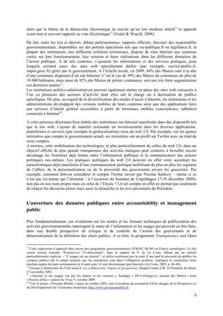 alors que le thème de la démocratie électronique ne suscite qu’un très modeste intérêt11 et apparaît
avant tout et souvent rapporté au vote électronique12 (Vedel & Wojcik, 2008).

De fait, outre les lois et décrets, débats parlementaires, rapports officiels, discours des responsables
gouvernementaux, disponibles sur des portails spécialisés tels que vie-publique.fr ou legifrance.fr, la
plupart des institutions, aux différents échelons territoriaux, dispose de sites Internet aux contenus
variés sur leur fonctionnement, leur mission et leurs réalisations dans les différents domaines de
l’action publique. A de tels contenus, s’ajoutent les informations et des services pratiques, pour
lesquels existent aussi des sites web spécialement dédiés (par exemple, service-public.fr,
impot.gouv.fr) gérés par le gouvernement. A l’échelle locale, en 2009, 84% des Maires sont à la tête
d’une commune disposant d’un site Internet. C’est le cas de 99% des Maires de communes de plus de
10 000 habitants, mais aussi de 82% des Maires de petites communes, soit une très forte augmentation
ces dernières années13.
Les institutions politico-administratives peuvent également mettre en place des sites web consacrés à
l’un ou plusieurs des secteurs d’activité dont elles ont la charge ou à destination de publics
spécifiques. De plus, au regard de la diversification des modes d’accès à Internet, les institutions et les
administrations développent des versions mobiles de leurs contenus ainsi que des applications liées
aux services d’intérêt général accessibles à partir de terminaux mobiles (smartphones, tablettes)
connectés à Internet14.

A cette présence désormais bien établie des institutions sur Internet manifestée dans des dispositifs tels
que le site web, s’ajoute de manière croissante un investissement dans les diverses applications,
plateformes et services (par exemple la géolocalisation) issus du web 2.0. Par exemple, sur les quinze
ministères que compte le gouvernement actuel, six ministères ont un profil sur Twitter avec un total de
onze comptes.
A minima, cette mobilisation des technologies, et plus particulièrement de celles du web 2.0, dans un
objectif affiché de plus grande transparence des activités étatiques peut conduire à brouiller encore
davantage les frontières déjà ténues entre l’information publique et la communication des acteurs
politiques eux-mêmes. Les pratiques politiques du web 2.0 peuvent en effet venir accentuer les
caractéristiques déjà manifestes d’une communication politique mobilisant de plus en plus les registres
de l’affect, de la personnalisation ou de la proximité des gouvernants envers les gouvernés. Par
exemple, comment doit-on considérer le compte Twitter ouvert par Nicolas Sarkozy – même si ce
n’est pas lui-même qui l’alimente - à l’occasion du Sommet de Copenhague (7-18 décembre 2009),
non pas en son nom propre mais en celui de l’Elysée ? Un tel compte en effet ne permet pas seulement
de relayer les décisions prises mais aussi la démarche et les avis personnels du Président.


L’ouverture des données publiques entre accountability et management
public

Plus fondamentalement, ces évolutions sur les modes et les formats techniques de publicisation des
activités gouvernementales interrogent le statut de l’information et les usages qui peuvent en être faits,
dans une double perspective de critique et de contrôle de l’action des gouvernants et de
démocratisation de la définition des choix publics. A ce titre, le programme Transparency and Open

11
   Cette expression n’apparaît dans aucun des programme gouvernementaux (PAGSI, Re/SO ou France numérique). La très
courte section intitulée “Promouvoir l’E-démocratie”, dans le rapport de P. de La Coste, débute par un intitulé
particulièrement explicite – “L’usager est un citoyen”- et relève seulement par la suite d’une part la nécessité de publier les
comptes publics (de la même manière que les entreprises sont dans l’obligation produire, expliquer et commenter leurs
résultats auprès de leurs actionnaires) et d’autre part, le vote électronique (par Internet) (La Coste, 2003, p. 46-48).
12
   Groupe E-démocratie du Club.sénat.fr, La e-démocratie. Enjeux et perspectives, Rapport remis à M. le Président du Sénat,
27 novembre 2002.
13
   « Internet et ses usages vus par les maires et les citoyens », Sondage « BVA-Orange-Le journal des Maires » pour
« Paroles d'élus » réalisé du 19 au 31 octobre 2009.
14
   Voir le projet « Proxima Mobile » lancé en octobre 2009, sous la houlette du secrétariat d’Etat chargée de la Prospective et
du Développement de l’économie numérique http://www.proximamobile.fr/

                                                                                                                             5
 