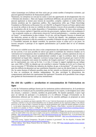 valeur économique est d’ailleurs très bien saisie par un certain nombre d’entreprises existantes, qui
peuvent également bénéficier de financements publics16.
Néanmoins, les entreprises ne sont pas les seules à saisir des opportunités de développements liés à la
« libération des données ». Dans une logique sensiblement différente, des particuliers ou des collectifs
peuvent également se donner pour mission de rassembler, compiler, exploiter et rendre lisibles les
données produites par les organismes publics. Des organisations telles que l’Open Knowledge
Foundation ou MySociety au Royaume-Uni, ou LiberTIC ou Regards Citoyens en France opèrent ainsi
un travail de collecte et de mise en visibilité de telles données à travers divers procédés et techniques
de visualisation afin de les rendre disponibles à l’interprétation politique. Se trouve alors promue la
figure d’un citoyen vigilant à l’égard des activités des gouvernants, vigilance dont le site nosdeputes.fr
– qui se présente comme un « observatoire citoyen de l’activité parlementaire » - constitue sans doute,
en France17, la manifestation la plus évidente. Un tel site, créé par Regards Citoyens et alimenté par
des bénévoles, permet en effet de « monitorer » l’activité des députés : des graphiques associés à
chaque député permettent à effet de connaître un ensemble d’éléments tels que le nombre de présences
à l’Assemblée nationale du député considéré, les questions écrites et orales qu’il a pu poser, les
travaux auxquels il participe et les rapports parlementaires qu’il produit dans tel ou tel domaine
thématique.

Si la mise en visibilité accrue des choix et des comportements des représentants ouvre sur un contrôle
de leur activité, il est aussi possible de relever que parmi la multitude des initiatives fondées sur la
valorisation de la transparence dans la conduite des affaires publiques, certaines opérations de mise en
relation de données brutes peuvent paradoxalement conduire à saper la confiance dans le système
institutionnel sur lequel elles s’appuient. Lawrence Lessig évoque ainsi les projets qui visent à révéler
les influences auxquelles sont soumis les membres du Congrès américain18, en reliant les fonds reçus
par les représentants aux votes qu’ils font. A ce titre, il évoque le rapport maplight.org qui indique
que, entre 2003 et 2008, les députés qui ont contribué à minorer l’étendue de la loi sur le climat ont
reçu en moyenne 37 700 dollars des industries du charbon, du gaz, et du nucléaire19. Or, pour Lessig, il
peut être difficile de démontrer qu’une contribution financière a joué un rôle décisif dans le vote d’un
élu, les autres facteurs d’influence possibles étant, de fait, minorés ou éliminés par la juxtaposition et
la mise en corrélation de données indépendantes. De plus, privilégier la dénonciation des
comportements individuels des représentants fait également l’économie de la possibilité d’une critique
plus globale du fonctionnement du système institutionnel.


Du côté du « public » : production et consommation de l’information en
ligne
A côté de l’information publique fournie par les institutions politico-administratives, de la production
de nouvelles et d’analyses par les journalistes professionnels et les experts, se développent aussi celles
des citoyens, « amateurs », témoins, membres du grand public. De manière spontanée, il peut s’agir
pour un individu de participer à la production et à la diffusion d’images d’événements ou de
phénomènes délaissés par les médias ou minorés par les autorités publiques en proposant un autre
16
   Data Publica, une entreprise qui depuis septembre 2010, et avec l’aide des financements du secrétariat d’Etat à l’économie
numérique, centralise au sein d’un portail datapublica.com, les données produites par des organismes publics et des éditeurs
privés en vue de, selon son PDG « construire une place de marché généraliste pour vendre des données publiques et privées
[…] et de mettre à disposition des outils pour travailler ». Cyrille Chausson, « Data Publica : ouverture de la première place
de marché de la donnée en France », LeMagIT, 23 mars 2011 (http://www.lemagit.fr/article/france-semantique-donnees-
gestion-analyse/8382/1/data-publica-ouverture-premiere-place-marche-donnee-france)
17
   Dans d’autres pays, de telles initiatives existent notamment afin de publiciser les budgets des autorités gouvernementales et
surtout de rendre lisible le lien entre taxes et impôts versés par les contribuables et financements de tel ou tel secteur d’action
publique - http://whatwepayfor.com/ (Etats-Unis) ; http://wheredoesmymoneygo.org/ (Royaume-Uni) - ou la provenance des
fonds alimentant les partis politiques et les candidats lors des campagnes électorales - http://www.followthemoney.org/ (aux
Etats-Unis).
18
   Lawrence Lessig, “Against Transparency. The perils of openness in government”, The New Republic, 9 October 2009
(http://www.tnr.com/article/books-and-arts/against-transparency)
19
   Emily Calhoun, “How Money Watered Down the Climate Bill”, 13 July. 2009 (http://maplight.org/how-money-watered-
down-the-climate-bill).

                                                                                                                                 7
 
