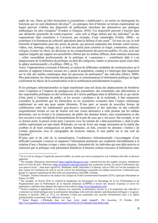 angle de vue. Outre qu’elles bousculent le journalisme « traditionnel », au moins en interrogeant les
fonctions qui lui sont idéalement dévolues20, ces pratiques font d’Internet un terrain expérimental sur
lequel peuvent s’édifier des dispositifs de publication cherchant des alternatives aux pratiques
médiatiques les plus critiquées21 (Cardon et Granjon, 2010). Ces dispositifs peuvent s’inscrire dans
une démarche ponctuelle de contre-expertise - sites web et blogs utilisés par des individus22 ou des
organisations déjà constituées à l’occasion, par exemple, d’une catastrophe (Vitalis, 2004) - ou
contribuer à la formation de collectifs spécialisés dans la défense d’une cause23. En tous les cas, le web
fourmille d’opportunités pour des prises de parole, qui peuvent emprunter des formats variés (textes,
vidéos, son, montage, mixage, etc.), et dont une partie peut consister en réagir, commenter, analyser,
critiquer, évaluer les choix, les décisions ou les comportements des pouvoirs publics. Et cela, avec une
ampleur inégalée par rapport aux possibilités offertes par les médias diffusés, dont certaines émissions
– celles rassemblant professionnels de la politique et « anonymes » - contribuent déjà à « un
élargissement de la définition du politique au-delà des catégories, statuts et processus ayant cours dans
la sphère institutionnelle » (Lefébure, 2008, p. 72).
Aussi, l’appropriation croissante d’Internet, et surtout de différentes modalités de communication qu’il
autorise et supporte (réseaux sociaux etc.), parmi la population, conduit à s’interroger plus largement
sur le rôle des médias numériques dans les processus de politisation24 des individus (Dolez, 2009).
Plus précisément, les observations des producteurs et consommateurs d’information politique en ligne
confrontent les thèses de la normalisation et de la mobilisation précédemment évoquées.

Si les pratiques informationnelles en ligne manifestent sans nul doute des déplacements de frontières
entre l’expertise et l’emprise de quelques-uns (des journalistes, des consultants, des éditorialistes et
des responsables politiques ou des techniciens de l’action publique) dans la définition de ce qui mérite
d’être porté à l’attention du public, et les savoirs « profanes » de la multitude, il faut néanmoins
considérer la possibilité que les hiérarchies ou les asymétries existantes dans l’espace médiatique
traditionnel ne sont pas pour autant éliminées. D’une part, se nouent de nouvelles formes de
collaboration entre les traditionnels gate-keepers (journalistes) et des individus ou des collectifs
originellement formés en vue de fournir soit une vision alternative à celle promue par les médias
dominants, soit en livrant à la connaissance du public des données brutes, sans commentaires et dès
lors ouvertes à une multiplicité d’interprétations de la part de ceux qui y ont accès. Par exemple, et sur
ce dernier point, la presse écrite peut s’associer avec les tenants du « data-journalisme », dont le plus
célèbre représentant est sans doute Wikileaks, en vue de livrer une image saisissante de la réalité des
combats et de leurs conséquences en pertes humaines, en Irak, croisant les données « fuitées » de
l’armée américaine avec la cartographie du territoire irakien, le tout publié sur le site web du
Guardian25.
D’autre part et du côté de la normalisation, l’exubérance informationnelle s’accompagne d’une
difficulté croissante à trouver et organiser l’information pertinente qui conduirait inévitablement à la
création d’une « fracture civique » entre citoyens. Autrement dit, les individus qui sont déjà motivés et
intéressés par la politique vont pleinement bénéficier d’Internet comme ressource d’information mais

20
   Si ce n’est la critique à l’égard des pouvoirs établis, au moins une mise en perspective (ou à distance) des faits et discours
rapportés.
21
   Par exemple, Ohmynews international (http://english.ohmynews.com) : journal écrit par des simples citoyens, initialement
lancé en Corée du Sud ; Wikinews (http://fr.wikinews.org/wiki/Accueil) qui se présente comme “la source d’information que
vous pouvez écrire” ; mais aussi AgoraVox, Médiapart, rue89, Indymedia. Ce dernier, créé en 1999, est l’un des exemples les
plus connus de l’utilisation du web en vue de couvrir des thématiques auxquelles les médias mainstream s’intéressent peu,
puisqu’il s’agissait initialement de faire écho aux protestations anti-OMC à Seattle.
22
   Exemple : Etienne Chouard et son analyse très critique du Traité Constitutionnel Européen (TCE), rejeté par référendum en
France, en 2005.
23
   Par exemple, en février 2010, le collectif la Quadrature du Net propose un décryptage de la Loi d’Orientation et de
Programmation pour la Performance de la Sécurité Intérieure (LOPPSI) à travers des dossiers d’analyse et invite les
internautes à informer leurs députés des enjeux d’une telle loi (http://www.laquadrature.net).
24
   Notion complexe à appréhender et à mesurer avec précision, la politisation renvoie ici à la propension des individus à
« entretenir un intérêt pratique pour la participation épisodique à des activités réputées spécifiquement politiques » (Lagroye,
François et Sawicki, 2002, p. 311), ces dernières n’étant pas cantonnées aux activités formellement liées à la sphère
institutionnelle ou partisane (vote, adhésion à un parti, …).
25
    Simon Rogers, « Wikileaks Iraq war logs: every death mapped”, The Guardian, 23 October 2010
http://www.guardian.co.uk/world/datablog/interactive/2010/oct/23/wikileaks-iraq-deaths-map

                                                                                                                               8
 