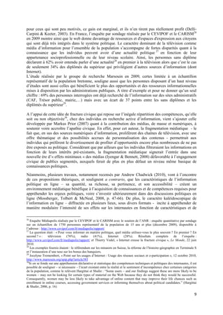pour ceux qui sont peu motivés, ce gain est marginal, et ils n’en tirent pas réellement profit (Delli-
Carpini & Keeter, 2003). En France, l’enquête par sondage réalisée par le CEVIPOF et le CARISM26
en 2009 montre ainsi que le web donne davantage de ressources et d'espaces d'expression aux citoyens
qui sont déjà très intégrés dans le système politique. Le caractère dominant de la télévision comme
média d’information pour l’ensemble de la population s’accompagne de fortes disparités quant à la
connaissance que les individus peuvent avoir d’une actualité politique 27 en fonction de leur
appartenance socioprofessionnelle ou de leur niveau scolaire. Ainsi, les personnes sans diplôme
déclarent à 62% avoir entendu parler d’une actualité28 en premier à la télévision alors que c’est le cas
de seulement 34% des diplômés du supérieur qui privilégient d’autres sources d’information (dont
Internet).
L’étude réalisée par le groupe de recherche Marsouin en 2009, certes limitée à un échantillon
représentatif de la population bretonne, souligne aussi que les personnes disposant d’un haut niveau
d’études sont aussi celles qui bénéficient le plus des opportunités et des ressources informationnelles
mises à disposition par les administrations publiques. A titre d’exemple et pour ne donner qu’un seul
chiffre : 69% des personnes interrogées ont déjà recherché de l’information sur des sites administratifs
(CAF, Trésor public, mairie,…) mais avec un écart de 37 points entre les sans diplômes et les
diplômés du supérieur29.

A l’appui de cette idée de fracture civique qui repose sur l’inégale répartition des compétences, qu’elle
soit ou non objectivée30, chez des individus en recherche active d’information, vient s’ajouter celle
développée par Markus Prior (2007) quant à la contribution des médias, de masse et numériques, à
soutenir voire accroître l’apathie civique. En effet, pour cet auteur, la fragmentation médiatique - le
fait que, en sus des sources numériques d’information, prolifèrent des chaînes de télévision, avec une
offre thématique et des possibilités accrues de personnalisation des contenus - permettrait aux
individus qui préfèrent le divertissement de profiter d’opportunités encore plus nombreuses de ne pas
être exposés au politique. Considérant que par ailleurs que les individus filtreraient les informations en
fonction de leurs intérêts pré-existants, la fragmentation médiatique signerait l’entrée dans une
nouvelle ère d’« effets minimaux » des médias (Iyengar & Bennett, 2008) défavorable à l’engagement
civique de publics segmentés, auxquels ferait de plus en plus défaut un niveau même basique de
connaissances politiques.

Néanmoins, plusieurs travaux, notamment recensés par Andrew Chadwick (2010), vont à l’encontre
de ces propositions théoriques, et soulignent a contrario, que les caractéristiques de l’information
politique en ligne – sa quantité, sa richesse, sa pertinence, et son accessibilité – créent un
environnement médiatique bénéfique à l’acquisition de connaissances et de compétences requises pour
appréhender les enjeux politiques, voire s’investir ultérieurement dans des discussions politiques en
ligne (Mossberger, Tolbert & McNeal, 2008, p. 47-66). De plus, le caractère kaléidoscopique de
l’information en ligne – diffractée en plusieurs lieux, sous divers formats - incite à appréhender de
manière modulaire l’intensité de ses effets sur les internautes en fonction de caractéristiques et de

26
   Enquête Médiapolis réalisée par le CEVIPOF et le CARISM avec le soutien de l’ANR : enquête quantitative par sondage
sur un échantillon de 1750 personnes représentatif de la population de 15 ans et plus (décembre 2009), disponible à
l’adresse : http://www.cevipof.com/fr/mediapolis/rapport/
27
   La question était : « Pour vous informer en matière politique, quel média utilisez-vous le plus souvent ? En premier ? En
second ? » :      télévision   (76%),     radio     (41%),      Internet     (28%).     Résultats   complets     de    l’enquête :
http://www.cevipof.com/fr/mediapolis/rapport/ et Thierry Vedel, « Internet creuse la fracture civique », Le Monde, 22 juin
2010.
28
   Les exemples fournis étaient : le référendum sur les minarets en Suisse, la réforme de l’histoire-géographie en Terminale S
et l’instauration d’une taxe sur les bonus des banquiers.
29
   Jocelyne Tremembert, « Point sur les usages d’Internet : Usage des réseaux sociaux et e-participation », 12 octobre 2010,
http://www.marsouin.org/spip.php?article385
30
   Si on se fonde sur une appréhension déclarative et statistique des compétences techniques et politiques des internautes, il est
possible de souligner – si nécessaire – l’écart existant entre la réalité et le sentiment d’incompétence chez certaines catégories
de la population, comme le relèvent Hargittai et Shafer : “Some users – and our findings suggest these are more likely to be
women – may not be looking for certain types of material on the Web because they do not think they would be successful.
Consequently, women may be less likely to take advantage of online content that may improve their life chances such as
enrollment in online courses, accessing government services or informing themselves about political candidates.” (Hargittai
& Shafer, 2006, p. 16)

                                                                                                                                9
 