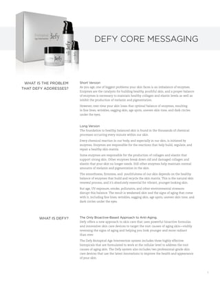 Defy Core Messaging




 WhAT iS The prOBLem   Short Version
                       As you age, one of biggest problems your skin faces is an imbalance of enzymes.
ThAT Defy ADDreSSeS?
                       Enzymes are the catalysts for building healthy, youthful skin, and a proper balance
                       of enzymes is necessary to maintain healthy collagen and elastin levels as well as
                       inhibit the production of melanin and pigmentation.

                       However, over time your skin loses that optimal balance of enzymes, resulting
                       in fine lines, wrinkles, sagging skin, age spots, uneven skin tone, and dark circles
                       under the eyes.



                       Long Version
                       The foundation to healthy, balanced skin is found in the thousands of chemical
                       processes occurring every minute within our skin.

                       Every chemical reaction in our body, and especially in our skin, is initiated by
                       enzymes. Enzymes are responsible for the reactions that help build, regulate, and
                       repair a healthy skin matrix.

                       Some enzymes are responsible for the production of collagen and elastin that
                       support strong skin. Other enzymes break down old and damaged collagen and
                       elastin that your skin no longer needs. Still other enzymes help maintain normal
                       amounts of melanin and pigmentation in the skin.

                       The smoothness, firmness, and youthfulness of our skin depends on the healthy
                       balance of enzymes that build and recycle the skin matrix. This is the natural skin
                       renewal process, and it’s absolutely essential for vibrant, younger-looking skin.

                       But age, UV exposure, smoke, pollutants, and other environmental stressors
                       disrupt this balance. The result is weakened skin and the signs of aging that come
                       with it, including fine lines, wrinkles, sagging skin, age spots, uneven skin tone, and
                       dark circles under the eyes.




       WhAT iS Defy?   The Only Bioactive-Based Approach to Anti-Aging.
                       Defy offers a new approach to skin care that uses powerful bioactive formulas
                       and innovative skin care devices to target the root causes of aging skin—visibly
                       reversing the signs of aging and helping you look younger and more radiant
                       than ever.

                       The Defy Biotopical Age Intervention system includes three highly effective
                       biotopicals that are formulated to work at the cellular level to address the root
                       causes of aging skin. The Defy system also includes two professional-grade skin
                       care devices that use the latest innovations to improve the health and appearance
                       of your skin.




                                                                                                                 1
 