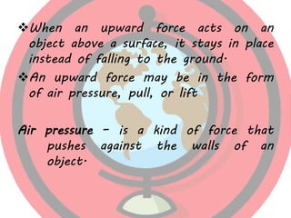 When an upward force acts on an
object above a surface, it stays in place
instead of falling to the ground.
An upward force may be in the form
of air pressure, pull, or lift
Air pressure – is a kind of force that
pushes against the walls of an
object.
