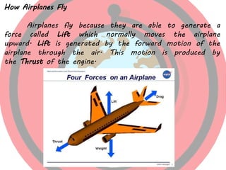 How Airplanes Fly
Airplanes fly because they are able to generate a
force called Lift which normally moves the airplane
upward. Lift is generated by the forward motion of the
airplane through the air. This motion is produced by
the Thrust of the engine.