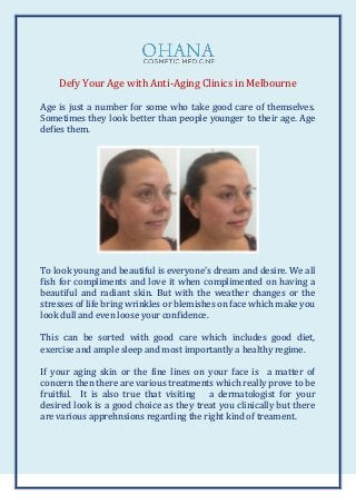 Defy Your Age with Anti-Aging Clinics in Melbourne
Age is just a number for some who take good care of themselves.
Sometimes they look better than people younger to their age. Age
defies them.
To look young and beautiful is everyone’s dream and desire. We all
fish for compliments and love it when complimented on having a
beautiful and radiant skin. But with the weather changes or the
stresses of life bring wrinkles or blemishes on face which make you
look dull and even loose your confidence.
This can be sorted with good care which includes good diet,
exercise and ample sleep and most importantly a healthy regime.
If your aging skin or the fine lines on your face is a matter of
concern then there are various treatments which really prove to be
fruitful. It is also true that visiting a dermatologist for your
desired look is a good choice as they treat you clinically but there
are various apprehnsions regarding the right kind of treament.
 