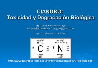 CIANURO:  Toxicidad y Degradación Biológica   Blgo. José J. Guerrero Rojas esojgue@hotmail.com  /  [email_address] Tlf: (51-1) 9994 018 4 / 484 2284   http://www.ilustrados.com/documentos/cianurotoxdestrucbiologica.pdf 
