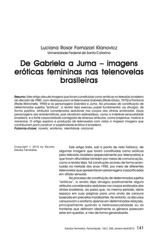 Luciana Rosar Fornazari Klanovicz
Universidade Federal de Santa Catarina

De Gabriela a Juma – imagens
eróticas femininas nas telenovelas
brasileiras
Resumo: Este artigo discute imagens que foram constituídas como eróticas na televisão brasileira
da década de 1980, com destaque para as telenovelas Gabriela (Rede Globo, 1975) e Pantanal
(Rede Manchete, 1990) e as personagens Gabriela e Juma. No processo de constituição de
determinados sujeitos “eróticos”, a revista Veja exerceu papel fundamental, ao divulgar, de
forma positiva, atributos considerados sedutores nos corpos das atrizes erotizadas. Essas
personagens são emblemáticas, pois atualizam estereótipos, como a indelével sensualidade
brasileira, e a forte corporalidade carregada de diversos atributos, como brejeirice, malícia e
morenice. O artigo explora a produção de telenovelas com vistas a mapear imagens que
contribuíram para construir a subjetividade erótica à brasileira.
Palavras-chave: novela; erotismo; identidade nacional.

Copyright © 2010 by Revista
Estudos Feministas.

Este artigo trata, sob o ponto de vista histórico, de
algumas imagens que foram constituídas como eróticas
pela televisão brasileira (especialmente por telenovelas) e
que foram difundidas também por meios de comunicação,
como a revista Veja. Tal construção ocorreu de forma acentuada na metade dos anos 1980, por meio de diferentes
telenovelas que apresentaram personagens corporificadas
em atrizes sensuais.
No processo de constituição de determinados sujeitos
“eróticos”, a revista Veja divulgou positivamente alguns
atributos considerados sedutores nos corpos erotizados das
atrizes brasileiras, ao passo que, no mesmo período, abria
espaço em suas páginas para uma onda de censura
baseada em preceitos moralizantes. No entanto, os discursos
censuravam o erotismo apenas em determinadas relações,
principalmente quando a heterossexualidade ou as
fronteiras que definiam idealmente os gêneros pareciam
estar em questão, e não de forma generalizada.

Estudos Feministas, Florianópolis, 18(1): 288, janeiro-abril/2010

141

 