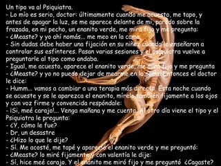Un tipo va al Psiquiatra. Lo mío es serio, doctor: últimamente cuando me acuesto, me tapo, y antes de apagar la luz, se me aparece delante de mi, parado sobre la frazada, en mi pecho, un enanito verde, me mira fijo y me pregunta:  ¿Measte? y yo ahí nomás... me meo en la cama. Sin dudas debe haber una fijación en su niñez cuando le enseñaron a controlar sus esfínteres. Pasan varias sesiones y el psiquiatra vuelve a preguntarle al tipo como andaba. - Igual, me acuesto, aparece el enanito verde, me mira fijo y me pregunta - ¿Measte? y yo no puedo dejar de mearme en la cama. Entonces el doctor le dice: Humm... vamos a cambiar a una terapia más directa. Esta noche cuando se acueste y se le aparezca el enanito, mírelo también fijamente a los ojos y con voz firme y convencida respóndale:  ¡Si, meé carajo!... Venga mañana y me cuenta. Al otro día viene el tipo y el Psiquiatra le pregunta:  ¿Y, cómo le fue? Dr, un desastre ¿Hizo lo que le dije? Sí. Me acosté, me tapé y apareció el enanito verde y me preguntó:  ¿Measte? lo miré fijamente y con valentía le dije: Sí, hice meé carajo. Y el enanito me miró fijo y me preguntó  ¿Cagaste? 