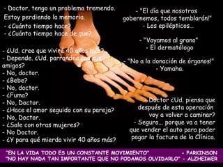   Doctor, tengo un problema tremendo.  Estoy perdiendo la memoria.  - ¿Cuánto tiempo hace? - ¿Cuánto tiempo hace de que?  Doctor ¿Ud. piensa que después de esta operación  voy a volver a caminar? Seguro... porque va a tener que vender el auto para poder pagar la factura de la Clínica. "El día que nosotros  gobernemos, todos temblarán!"  Los epilépticos… “ EN LA VIDA TODO ES UN CONSTANTE MOVIMIENTO"  - PARKINSON "NO HAY NADA TAN IMPORTANTE QUE NO PODAMOS OLVIDARLO" - ALZHEIMER ¿Ud. cree que viviré 40 años más? - Depende. ¿Ud. parrandea con sus amigos? No, doctor.  - ¿Bebe?  - No, doctor. ¿Fuma?  - No, Doctor. - ¿Hace el amor seguido con su pareja? - No, Doctor. ¿Sale con otras mujeres?  - No Doctor. ¿Y para qué mierda vivir 40 años más?  - "Vayamos al grano"  El dermatólogo - "No a la donación de órganos!"  - Yamaha. 