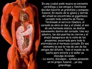 En una ciudad yanki muere un eminente cardiólogo y sus amigos y familiares deciden hacerle un grandioso y pomposo funeral. En medio de la iglesia y detrás del ataúd se encontraba un gigantesco corazón todo cubierto de flores. Terminado el servicio fúnebre, el corazón se abre en dos y el ataúd, al son de una hermosa música, se desliza suavemente dentro del corazón. Una vez adentro, las dos puertas se cierran y el ataúd desaparece de la vista de los presentes, encerrado para toda la eternidad en el hermoso corazón. En ese momento se oye la risa de uno de los amigos del difunto. Todo el mundo se da vuelta para mirarlo y el señor se disculpa diciendo:  - Lo siento, disculpen... estaba pensando en mi propio funeral, ...yo soy ginecólogo. 