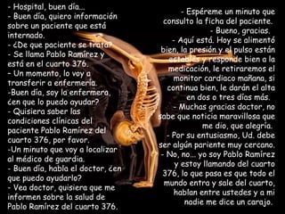 - Hospital, buen día...  - Buen día, quiero información sobre un paciente que está internado.  ¿De que paciente se trata?  Se llama Pablo Ramírez y está en el cuarto 376.  –  Un momento, lo voy a transferir a enfermería.  Buen día, soy la enfermera,  ¿en que lo puedo ayudar?  Quisiera saber las condiciones clínicas del paciente Pablo Ramírez del cuarto 376, por favor.  Un minuto que voy a localizar al médico de guardia.  Buen día, habla el doctor, ¿en que puedo ayudarlo? - Vea doctor, quisiera que me informen sobre la salud de Pablo Ramírez del cuarto 376. Espéreme un minuto que consulto la ficha del paciente.  Bueno, gracias.   Aquí está. Hoy se alimentó bien, la presión y el pulso están estables y responde bien a la medicación, le retiraremos el monitor cardiaco mañana, si continua bien, le darán el alta en dos o tres días más.   Muchas gracias doctor, no sabe que noticia maravillosa que me dio, que alegría.  Por su entusiasmo, Ud. debe ser algún pariente muy cercano.  - No, no... yo soy Pablo Ramírez y estoy llamando del cuarto 376, lo que pasa es que todo el mundo entra y sale del cuarto, hablan entre ustedes y a mi nadie me dice un carajo.  