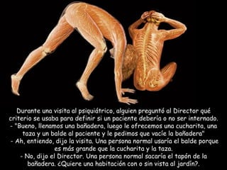 Durante una visita al psiquiátrico, alguien preguntó al Director qué criterio se usaba para definir si un paciente debería o no ser internado. - "Bueno, llenamos una bañadera, luego le ofrecemos una cucharita, una taza y un balde al paciente y le pedimos que vacíe la bañadera"   - Ah, entiendo, dijo la visita. Una persona normal usaría el balde porque es más grande que la cucharita y la taza. - No, dijo el Director. Una persona normal sacaría el tapón de la bañadera. ¿Quiere una habitación con o sin vista al jardín?. 