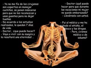 Yo no me fío de los cirujanos: son expertos en manejar cuchillos, se ponen máscaras para que no los reconozcan y usan guantes para no dejar huellas. Doctor ¿qué puedo hacer para que durante las vacaciones mi mujer no quede embarazada?  - Llevársela con usted. De acuerdo a los estudios realizados, le quedan 7 días  de vida.  Doctor,  ¿que puedo hacer? - Vaya a vivir con su suegra y le resultará una eternidad … - Fui al médico y me ha quitado el whisky, el  tabaco y las drogas.  - Pero, ¿vienes del  médico o de la  aduana? 