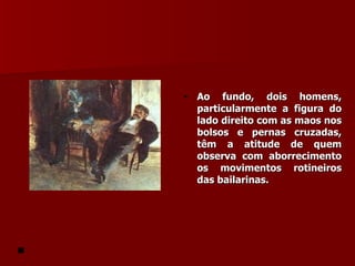 Ao fundo, dois homens, particularmente a figura do lado direito com as maos nos bolsos e pernas cruzadas, têm a atitude de quem observa com aborrecimento os movimentos rotineiros das bailarinas. 
