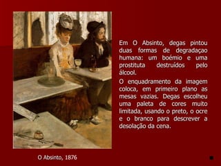 Em O Absinto, degas pintou duas formas de degradaçao humana: um boémio e uma prostituta destruídos pelo álcool. O enquadramento da imagem coloca, em primeiro plano as mesas vazias. Degas escolheu uma paleta de cores muito limitada, usando o preto, o ocre e o branco para descrever a desolação da cena. O Absinto , 1876  