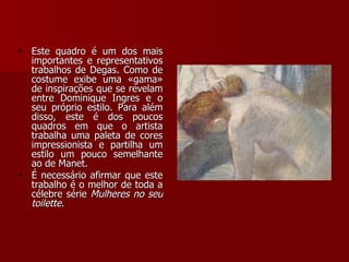 Este quadro é um dos mais importantes e representativos trabalhos de Degas. Como de costume exibe uma «gama» de inspirações que se revelam entre Dominique   Ingres e o seu próprio estilo. Para além disso, este é dos poucos quadros em que o artista trabalha uma paleta de cores impressionista e partilha um estilo um pouco semelhante ao de Manet.  É necessário afirmar que este trabalho é o melhor de toda a célebre série  Mulheres no seu toilette .  