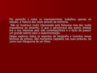 Por oposição a todos os impressionistas, trabalhou apenas no estúdio, a maioria das vezes através da memoria. Não se mostrava muito interessado pela Natureza mas deu muita importância ao desenho. O que o aproximava dos outros artistas era o seu interesse pela vida contemporânea e o facto de possuir um grande talento para a experimentação.  Degas explorou todos os aspectos da fotografia e inventou novas técnicas de pintura. São momentos captados nas suas pinturas, tal como num fotograma de um filme. 