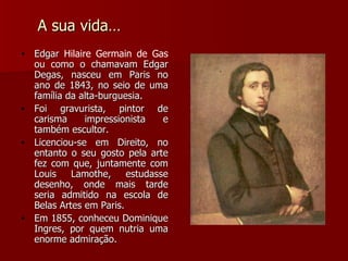 A sua vida… Edgar  Hilaire Germain de Gas  ou como o chamavam Edgar Degas, nasceu em Paris no ano de 1843, no seio de uma família da alta-burguesia. Foi gravurista, pintor de carisma impressionista e também escultor.  Licenciou-se em Direito, no entanto o seu gosto pela arte fez com que, juntamente com Louis Lamothe, estudasse desenho, onde mais tarde seria admitido na escola de Belas Artes em Paris. Em 1855, conheceu Dominique Ingres, por quem nutria uma enorme admiração. 