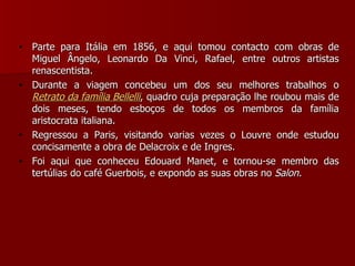 Parte para Itália em 1856, e aqui tomou contacto com obras de Miguel Ângelo, Leonardo Da Vinci, Rafael, entre outros artistas renascentista. Durante a viagem concebeu um dos seu melhores trabalhos o  Retrato da família Bellelli , quadro cuja preparação lhe roubou mais de dois meses, tendo esboços de todos os membros da família aristocrata italiana. Regressou a Paris, visitando varias vezes o Louvre onde estudou concisamente a obra de Delacroix e de Ingres. Foi aqui que conheceu Edouard Manet, e tornou-se membro das tertúlias do café Guerbois, e expondo as suas obras no  Salon. 