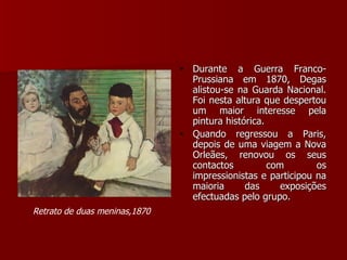 Durante a Guerra Franco-Prussiana em 1870, Degas alistou-se na Guarda Nacional. Foi nesta altura que despertou um maior interesse pela pintura histórica. Quando regressou a Paris, depois de uma viagem a Nova Orleães, renovou os seus contactos com os impressionistas e participou na maioria das exposições efectuadas pelo grupo. Retrato de duas meninas,1870   