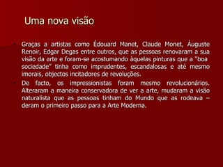 Uma nova visão Graças a artistas como Édouard Manet, Claude Monet, Áuguste Renoir, Edgar Degas entre outros, que as pessoas renovaram a sua visão da arte e foram-se acostumando àquelas pinturas que a “boa  sociedade” tinha como imprudentes, escandalosas e até mesmo imorais, objectos incitadores de revoluções. De facto, os impressionistas foram mesmo revolucionários. Alteraram a maneira conservadora de ver a arte, mudaram a visão naturalista que as pessoas tinham do Mundo que as rodeava – deram o primeiro passo para a Arte Moderna. 