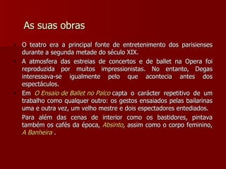 As suas obras O teatro era a principal fonte de entretenimento dos parisienses durante a segunda metade do século XIX.  A atmosfera das estreias de concertos e de ballet na Opera foi reproduzida por muitos impressionistas. No entanto, Degas interessava-se igualmente pelo que acontecia antes dos espectáculos. Em  O Ensaio de Ballet no Palco   capta o carácter repetitivo de um trabalho como qualquer outro: os gestos ensaiados pelas bailarinas uma e outra vez, um velho mestre e dois espectadores entediados. Para além das cenas de interior como os bastidores, pintava também os cafés da época,  Absinto ,  assim como o corpo feminino ,  A Banheira  . 