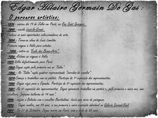 Edgar Hilaire Germain De Gas  :  O percurso artístico:   1834  - nasceu dia 19 de Julho em Paris, na  Rua Saint Georges.   1845  - escola  Louis-le-Grand.  Conhece os mais importantes coleccionadores de arte.  1854  - Torna-se aluno de Louis Lamothe. Primeira viagem à Itália para estudar.    1855  - entra na " École des Beaux-Arts” .  1856  -Retoma as viagens à Itália. 1859 -Volta definitivamente para Paris.   1865 -Degas expõe pela primeira vez no "Salon".   1866  - No "Salon" expõe quadros representando "corridas de cavalos".    1874 -Começa a trabalhar com os pastéis. Participa da 1ª exposição dos impressionistas.   1880  -Degas viaja para a Espanha. Participa da 5ª exposição dos impressionistas.    1881  -Na 6ª exposição dos impressionistas, Degas apresenta trabalhos em pastéis e, pela primeira e única vez, uma escultura, "pequena bailarina de 14 anos".  1890   - viajem à Bolonha com o escultor Bartholomé. Inicia uma série de paisagens. 1893   - Degas realiza, aos 59 anos, a sua primeira e única exposição individual na  Galeria Durand-Ruel .  1917  - Em 27 de Setembro, Degas morre em Paris, com a idade de 83 anos.        