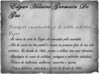 Edgar Hilaire Germain De Gas  :   Principais características do estilo artístico de Degas -  As obras de arte de Degas são marcadas pela suavidade. -  Uso de cores em tom pastel e suaves na primeira fase de sua vida artística. Na década de 1860, passou a utilizar tons mais vibrantes. -  Abordagem de cenas do cotidiano, paisagens e retratos individuais. -  Pintura de bailarinas, mulheres, concertos e óperas. -  Pintura histórica, sobretudo a partir da década de 1860. 